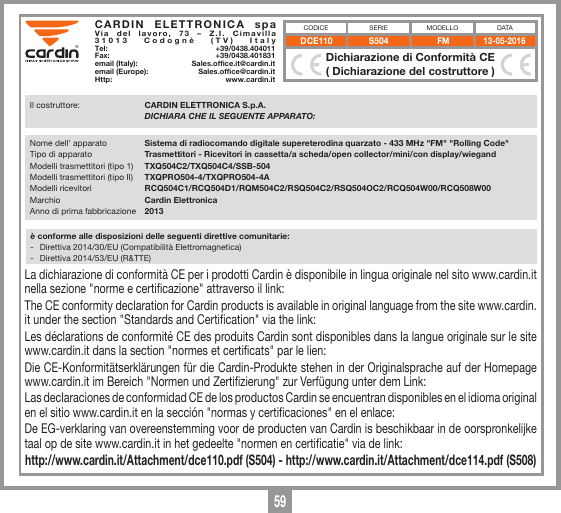 59S504 FM 13-05-2016DCE110&reg;&reg;CARDIN ELETTRONICA spa Via del lavoro, 73 &ndash; Z.I. Cimavilla 31013 Codogn&egrave; (TV) ItalyTel:   +39/0438.404011Fax:   +39/0438.401831email (Italy):  Sales.office.it@cardin.itemail (Europe):  Sales.office@cardin.itHttp: www.cardin.itxxxxxxxxxxxxxxxxxxxxxxxxxxxxxxxxxxxxxxxxxxxxxxxxxxxxxxxxxxxxxxxxxxxxxxxxxxxxxxxxxxxxxxxxxxxxxxxxxxxxxxxxxxxxxxxxxxxxxxxxxxxxxxxxxxxxxxxxxxxxxxxxxxxxxxxxxxxxxxxxxxxxxxxxxxxxxx xxxxxxxxxxxxxxxxxxxxxxxxxxxxxxxxxxxxxxxxxxxxxxxxxxxxxxxxxxxxxxxxxxxxxxxxxxxxxxxxxxxxxxxxxxxxxxxxxxxxxxxxxxxxxxxxxxxxxxxxxxxxxxxxxxxxxxxxxxxxxxxxxxxxxxxxxxxxxxxxxxxxxxxxxxxxxxxxxxxxxxxxxxxxxxxxxxxxxxxxxxxxxxxxxxxxxxxxxxxxxxxxxxxxxxxxxxxxxxxxxxxxxxxxxxxxxxxxxxxxxxxxxxxxxxxxxxxxxxxxxxxxxxxxxxxxxxxxxxxxxxxxxxxxxxxxxxxxxxxxxxxxxxxxxxxxxxxxxxxxxxxxxxxxxxxxxxxxxxxxxxxxxxxxxxxxxxxxxxxxxxxxxxxxxxxxxxxxxxxxxxxxxx xxxxxxxxxxxxxxxxxxxxxxxxxxxxxxxxxxxxxxxxxxxxxxxxxxxxxxxxxxxxxxxxxxxxxxxxxxxxxxxxxxxxxxxxxxxxxxxxxxxxxxxxxxxxxxxxxxxxxxxxxxxxxxxxxxxxxxxxxxxxxxxxxxxxxxxxxxxxxxxxxxxxxxxxxxxxxxxxxxxxxxxxxxxxxxxxxxxxxxxxxxxxxxxxxxxxxxxxxxxxxxxxxxxxxxxxxxxxxxxxxxxxxxxxxxxxxxxxxxxxxxxxxxxxxxxxxxxxxxxxxxxxxxxxxxxxxxxxxxxxxxxxxxxxxxxxxxxxxxxxxxxxxxxxxxxxxxxxxxxxxxxxxxxxxxxxxxxxxxxxxxxxxxxxxxxxxxxxxxxxxxxxxxxxxxxxxxxxxxxxxxxxxxxxxxxxxxxxxxxxxxxxxxxxxxxxxxxxxxxxxxxxxxxxxxxxxxxxxxxxxxxxxxxxxxxxxxxxxxxxxxxxxxxxxxxxxxxxxxxxxxxxxxxxxxxxxxxxxxxxxxxxxxxxxxxxxxxxxxxxxxxxxxxxxxxxxxxxxxxxxxxxxxxxxxxxxxxxxxxxxxxxxxxxxxxxxxxxxxxxxxxxxxxxxxxxxxxxxxxxxxxxxxxxxxxxxxxxxxxxxxxxxxxxxxxxxxxxxxxxxxxxxxxxxxxxxxxxxxxxxxxxxxxxxxxxxxxxxxxxxxxxxxxxxxxxxxxxxxxxxxxxxxxxxxxxxxxxxxxxxxxxxxxxxxxxxxxxxxxxxxxxxxxxxxxxxxxxxxxxxxxxxxxxxxxxxxxxxxxxxxxxxxxxxxx xxxxxxxxxxxxxxxxxxxxxxxxxxxxxxxxxxxxxxxxxxxxxxxxxxxxxxxxxxIl costruttore:  CARDIN ELETTRONICA S.p.A.  DICHIARA CHE IL SEGUENTE APPARATO:e sono state applicate le seguenti norme e/o speciﬁche tecniche:-  EN 300220-1  :  V 2.4.1 (2012-01)-  EN 300220-2  : V 2.4.1 (2012-05)-  EN 301489-1  : V 1.9.2 (2011-09)-  EN 301489-3  : V 1.6.1 (2013-08)-  EN 60950-1  : 2006 + A2: 2013&egrave; conforme alle disposizioni delle seguenti direttive comunitarie:-  Direttiva 2014/30/EU (Compatibilit&agrave; Elettromagnetica)-  Direttiva 2014/53/EU (R&amp;TTE)Codogn&egrave; il 27/09/2017   Ing. A. Fiorotto Responsabile Tecnico - R&amp;D LaboratoryDichiarazione di Conformit&agrave; CE( Dichiarazione del costruttore )MODELLO DATACODICE SERIENome dell' apparato   Sistema di radiocomando digitale supereterodina quarzato - 433 MHz "FM" "Rolling Code"Tipo di apparato  Trasmettitori - Ricevitori in cassetta/a scheda/open collector/mini/con display/wiegandModelli trasmettitori (tipo 1)  TXQ504C2/TXQ504C4/SSB-504Modelli trasmettitori (tipo II)  TXQPRO504-4/TXQPRO504-4AModelli ricevitori  RCQ504C1/RCQ504D1/RQM504C2/RSQ504C2/RSQ504OC2/RCQ504W00/RCQ508W00Marchio  Cardin ElettronicaAnno di prima fabbricazione  2013S504 FM 13-05-2016DCE110&reg;&reg;CARDIN ELETTRONICA spa Via del lavoro, 73 &ndash; Z.I. Cimavilla 31013 Codogn&egrave; (TV) ItalyTel:   +39/0438.404011Fax:   +39/0438.401831email (Italy):  Sales.office.it@cardin.itemail (Europe):  Sales.office@cardin.itHttp: www.cardin.itxxxxxxxxxxxxxxxxxxxxxxxxxxxxxxxxxxxxxxxxxxxxxxxxxxxxxxxxxxxxxxxxxxxxxxxxxxxxxxxxxxxxxxxxxxxxxxxxxxxxxxxxxxxxxxxxxxxxxxxxxxxxxxxxxxxxxxxxxxxxxxxxxxxxxxxxxxxxxxxxxxxxxxxxxxxxxx xxxxxxxxxxxxxxxxxxxxxxxxxxxxxxxxxxxxxxxxxxxxxxxxxxxxxxxxxxxxxxxxxxxxxxxxxxxxxxxxxxxxxxxxxxxxxxxxxxxxxxxxxxxxxxxxxxxxxxxxxxxxxxxxxxxxxxxxxxxxxxxxxxxxxxxxxxxxxxxxxxxxxxxxxxxxxxxxxxxxxxxxxxxxxxxxxxxxxxxxxxxxxxxxxxxxxxxxxxxxxxxxxxxxxxxxxxxxxxxxxxxxxxxxxxxxxxxxxxxxxxxxxxxxxxxxxxxxxxxxxxxxxxxxxxxxxxxxxxxxxxxxxxxxxxxxxxxxxxxxxxxxxxxxxxxxxxxxxxxxxxxxxxxxxxxxxxxxxxxxxxxxxxxxxxxxxxxxxxxxxxxxxxxxxxxxxxxxxxxxxxxxxx xxxxxxxxxxxxxxxxxxxxxxxxxxxxxxxxxxxxxxxxxxxxxxxxxxxxxxxxxxxxxxxxxxxxxxxxxxxxxxxxxxxxxxxxxxxxxxxxxxxxxxxxxxxxxxxxxxxxxxxxxxxxxxxxxxxxxxxxxxxxxxxxxxxxxxxxxxxxxxxxxxxxxxxxxxxxxxxxxxxxxxxxxxxxxxxxxxxxxxxxxxxxxxxxxxxxxxxxxxxxxxxxxxxxxxxxxxxxxxxxxxxxxxxxxxxxxxxxxxxxxxxxxxxxxxxxxxxxxxxxxxxxxxxxxxxxxxxxxxxxxxxxxxxxxxxxxxxxxxxxxxxxxxxxxxxxxxxxxxxxxxxxxxxxxxxxxxxxxxxxxxxxxxxxxxxxxxxxxxxxxxxxxxxxxxxxxxxxxxxxxxxxxxxxxxxxxxxxxxxxxxxxxxxxxxxxxxxxxxxxxxxxxxxxxxxxxxxxxxxxxxxxxxxxxxxxxxxxxxxxxxxxxxxxxxxxxxxxxxxxxxxxxxxxxxxxxxxxxxxxxxxxxxxxxxxxxxxxxxxxxxxxxxxxxxxxxxxxxxxxxxxxxxxxxxxxxxxxxxxxxxxxxxxxxxxxxxxxxxxxxxxxxxxxxxxxxxxxxxxxxxxxxxxxxxxxxxxxxxxxxxxxxxxxxxxxxxxxxxxxxxxxxxxxxxxxxxxxxxxxxxxxxxxxxxxxxxxxxxxxxxxxxxxxxxxxxxxxxxxxxxxxxxxxxxxxxxxxxxxxxxxxxxxxxxxxxxxxxxxxxxxxxxxxxxxxxxxxxxxxxxxxxxxxxxxxxxxxxxxxxxxxxxxxxxx xxxxxxxxxxxxxxxxxxxxxxxxxxxxxxxxxxxxxxxxxxxxxxxxxxxxxxxxxxIl costruttore:  CARDIN ELETTRONICA S.p.A.  DICHIARA CHE IL SEGUENTE APPARATO:e sono state applicate le seguenti norme e/o speciﬁche tecniche:-  EN 300220-1  :  V 2.4.1 (2012-01)-  EN 300220-2  : V 2.4.1 (2012-05)-  EN 301489-1  : V 1.9.2 (2011-09)-  EN 301489-3  : V 1.6.1 (2013-08)-  EN 60950-1  : 2006 + A2: 2013&egrave; conforme alle disposizioni delle seguenti direttive comunitarie:-  Direttiva 2014/30/EU (Compatibilit&agrave; Elettromagnetica)-  Direttiva 2014/53/EU (R&amp;TTE)Codogn&egrave; il 27/09/2017   Ing. A. Fiorotto Responsabile Tecnico - R&amp;D LaboratoryDichiarazione di Conformit&agrave; CE( Dichiarazione del costruttore )MODELLO DATACODICE SERIENome dell' apparato   Sistema di radiocomando digitale supereterodina quarzato - 433 MHz "FM" "Rolling Code"Tipo di apparato  Trasmettitori - Ricevitori in cassetta/a scheda/open collector/mini/con display/wiegandModelli trasmettitori (tipo 1)  TXQ504C2/TXQ504C4/SSB-504Modelli trasmettitori (tipo II)  TXQPRO504-4/TXQPRO504-4AModelli ricevitori  RCQ504C1/RCQ504D1/RQM504C2/RSQ504C2/RSQ504OC2/RCQ504W00/RCQ508W00Marchio  Cardin ElettronicaAnno di prima fabbricazione  2013La dichiarazione di conformit&agrave; CE per i prodotti Cardin &egrave; disponibile in lingua originale nel sito www.cardin.it nella sezione "norme e certicazione" attraverso il link: The CE conformity declaration for Cardin products is available in original language from the site www.cardin.it under the section "Standards and Certication" via the link: Les d&eacute;clarations de conformit&eacute; CE des produits Cardin sont disponibles dans la langue originale sur le site www.cardin.it dans la section "normes et certicats" par le lien: Die CE-Konformit&auml;tserkl&auml;rungen f&uuml;r die Cardin-Produkte stehen in der Originalsprache auf der Homepage www.cardin.it im Bereich "Normen und Zertizierung" zur Verf&uuml;gung unter dem Link: Las declaraciones de conformidad CE de los productos Cardin se encuentran disponibles en el idioma original en el sitio www.cardin.it en la secci&oacute;n "normas y certicaciones" en el enlace:De EG-verklaring van overeenstemming voor de producten van Cardin is beschikbaar in de oorspronkelijke taal op de site www.cardin.it in het gedeelte "normen en certicatie" via de link: http://www.cardin.it/Attachment/dce110.pdf (S504) - http://www.cardin.it/Attachment/dce114.pdf (S508)