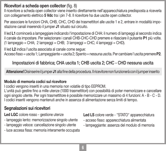 6Ricevitori a scheda open collector (g. 8) Il ricevitore a scheda open collector viene inserito direttamente nell&rsquo;apparecchiatura predisposta a riceverla con collegamento elettrico 5 Vdc tra i pin 7-8. Il ricevitore ha due uscite open collector. Per associare le funzioni CHA, CHB, CHC, CHD dei trasmettitori alle uscite 1 e 2, entrare in modalit&agrave; impo-stazione canali inserendo il jumper J1 situato sul circuito. Il led L1 comincer&agrave; a lampeggiare indicando l'impostazione di CHA: il numero di lampeggi al secondo indica il canale da impostare. Per selezionare i canali CHB-CHC-CHD premere e rilasciare il pulsante P1 pi&ugrave; volte. (1 lampeggio = CHA;  2 lampeggi = CHB;  3 lampeggi = CHC; 4 lampeggi = CHD). Il led L2 indica l'uscita associata al canale come segue: Acceso sso = uscita 1; Lampeggiante = uscita 2; Spento = nessuna uscita. Per cambiare l'uscita premere P2.Impostazioni di fabbrica; CHA uscita 1; CHB uscita 2; CHC - CHD nessuna uscitaAttenzione! Disinserire il jumper J1 alla ne della procedura. Il ricevitore non funzioner&agrave; con il jumper inseritoModulo di memoria codici sul ricevitoreI codici vengono inseriti in una memoria non volatile di tipo EEPROM.L'unit&agrave; pu&ograve; gestire no a mille utenze (1000 trasmettitori) con possibilit&agrave; di poter memorizzare e cancellare ogni singolo utente. Per ogni trasmettitore &egrave; possibile memorizzare un massimo di 4 funzioni: A - B - C - D.I codici inseriti vengono mantenuti anche in assenza di alimentazione senza limiti di tempo.Segnalazioni sui ricevitoriLed LGC colore rosso - gestione utenze - lampeggio lento: memorizzazione singolo utente - lampeggio veloce: cancellazione singolo utente - luce accesa ssa: memoria interamente occupataLed LS colore verde - "STATO" apparecchiatura- acceso sso: apparecchiatura alimentata - lampeggiante: assenza del modulo di memoria