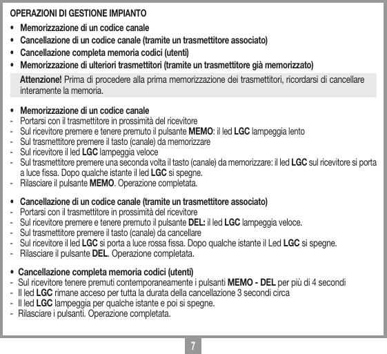 7OPERAZIONI DI GESTIONE IMPIANTO &bull;  Memorizzazione di un codice canale &bull;  Cancellazione di un codice canale (tramite un trasmettitore associato) &bull;  Cancellazione completa memoria codici (utenti)&bull;  Memorizzazione di ulteriori trasmettitori (tramite un trasmettitore gi&agrave; memorizzato)Attenzione! Prima di procedere alla prima memorizzazione dei trasmettitori, ricordarsi di cancellare interamente la memoria.&bull;  Memorizzazione di un codice canale-  Portarsi con il trasmettitore in prossimit&agrave; del ricevitore -  Sul ricevitore premere e tenere premuto il pulsante MEMO: il led LGC lampeggia lento -  Sul trasmettitore premere il tasto (canale) da memorizzare -  Sul ricevitore il led LGC lampeggia veloce-  Sul trasmettitore premere una seconda volta il tasto (canale) da memorizzare: il led LGC sul ricevitore si porta a luce ssa. Dopo qualche istante il led LGC si spegne.-  Rilasciare il pulsante MEMO. Operazione completata.&bull;  Cancellazione di un codice canale (tramite un trasmettitore associato) -  Portarsi con il trasmettitore in prossimit&agrave; del ricevitore -  Sul ricevitore premere e tenere premuto il pulsante DEL: il led LGC lampeggia veloce.-  Sul trasmettitore premere il tasto (canale) da cancellare -  Sul ricevitore il led LGC si porta a luce rossa ssa. Dopo qualche istante il Led LGC si spegne.-  Rilasciare il pulsante DEL. Operazione completata.&bull;  Cancellazione completa memoria codici (utenti)-  Sul ricevitore tenere premuti contemporaneamente i pulsanti MEMO - DEL per pi&ugrave; di 4 secondi -  Il led LGC rimane acceso per tutta la durata della cancellazione 3 secondi circa -  Il led LGC lampeggia per qualche istante e poi si spegne.-  Rilasciare i pulsanti. Operazione completata.