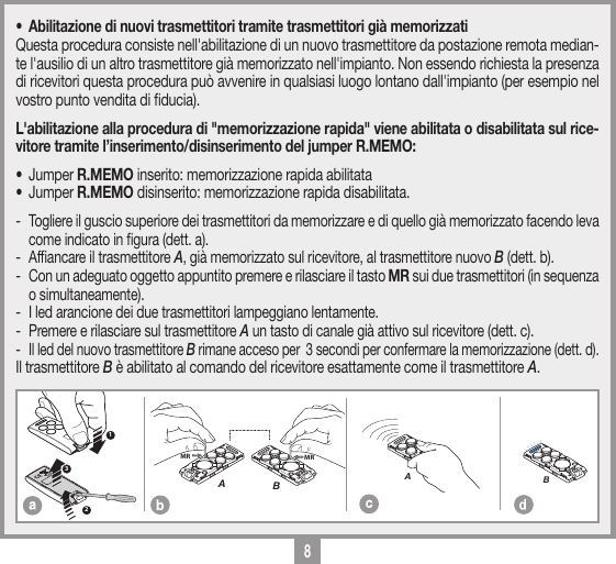 8MEMORIZZAZIONE CODICE TX-TXTRQ50429-10-2013DM0910 Description :Product Code :Date :Drawing number :P.J.HeathCARDIN ELETTRONICA S.p.A  - 31020 San Vendemiano (TV) Italy - via Raffaello, 36 Tel: 0438/401818 Fax: 0438/401831Draft : All rights reserved. Unauthorised copying or use of the information contained in this document is punishable by law MRAMRB123MEMORIZZAZIONE CODICE TX-TXTXQ504C429-10-2013DM0911 Description :Product Code :Date :Drawing number :P.J.HeathCARDIN ELETTRONICA S.p.A  - 31020 San Vendemiano (TV) Italy - via Raffaello, 36 Tel: 0438/401818 Fax: 0438/401831Draft : All rights reserved. Unauthorised copying or use of the information contained in this document is punishable by law AMEMORIZZAZIONE CODICE TX-TXTXQ504C429-10-2013DM0912 Description :Product Code :Date :Drawing number :P.J.HeathCARDIN ELETTRONICA S.p.A  - 31020 San Vendemiano (TV) Italy - via Raffaello, 36 Tel: 0438/401818 Fax: 0438/401831Draft : All rights reserved. Unauthorised copying or use of the information contained in this document is punishable by law B&bull;  Abilitazione di nuovi trasmettitori tramite trasmettitori gi&agrave; memorizzatiQuesta procedura consiste nell'abilitazione di un nuovo trasmettitore da postazione remota median-te l'ausilio di un altro trasmettitore gi&agrave; memorizzato nell'impianto. Non essendo richiesta la presenza di ricevitori questa procedura pu&ograve; avvenire in qualsiasi luogo lontano dall'impianto (per esempio nel vostro punto vendita di ducia).L'abilitazione alla procedura di "memorizzazione rapida" viene abilitata o disabilitata sul rice-vitore tramite l&rsquo;inserimento/disinserimento del jumper R.MEMO:&bull; Jumper R.MEMO inserito: memorizzazione rapida abilitata &bull; Jumper R.MEMO disinserito: memorizzazione rapida disabilitata. -  Togliere il guscio superiore dei trasmettitori da memorizzare e di quello gi&agrave; memorizzato facendo leva come indicato in gura (dett. a).-  Afancare il trasmettitore A, gi&agrave; memorizzato sul ricevitore, al trasmettitore nuovo B (dett. b).-  Con un adeguato oggetto appuntito premere e rilasciare il tasto MR sui due trasmettitori (in sequenza o simultaneamente).-  I led arancione dei due trasmettitori lampeggiano lentamente.-  Premere e rilasciare sul trasmettitore A un tasto di canale gi&agrave; attivo sul ricevitore (dett. c).-  Il led del nuovo trasmettitore B rimane acceso per  3 secondi per confermare la memorizzazione (dett. d).Il trasmettitore B &egrave; abilitato al comando del ricevitore esattamente come il trasmettitore A.