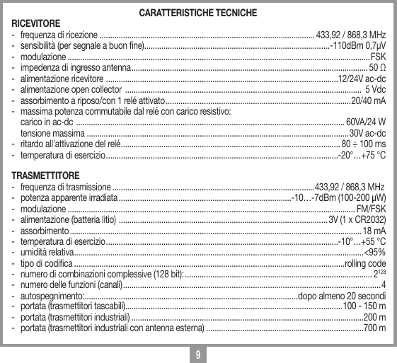 9CARATTERISTICHE TECNICHERICEVITORE -  frequenza di ricezione ..................................................................................................... 433,92 / 868,3 MHz-  sensibilit&agrave; (per segnale a buon ne) ....................................................................................... -110dBm 0,7&micro;V- modulazione ..............................................................................................................................................FSK-  impedenza di ingresso antenna ............................................................................................................... 50 Ω-  alimentazione ricevitore  .............................................................................................................12/24V ac-dc-  alimentazione open collector  ...............................................................................................................  5 Vdc-  assorbimento a riposo/con 1 rel&eacute; attivato .......................................................................................20/40 mA-  massima potenza commutabile dal rel&eacute; con carico resistivo:  carico in ac-dc  .............................................................................................................................. 60VA/24 W    tensione massima  ...........................................................................................................................30V ac-dc-  ritardo all'attivazione del rel&eacute; ....................................................................................................... 80 &divide; 100 ms -  temperatura di esercizio .............................................................................................................-20&deg;&hellip;+75 &deg;CTRASMETTITORE -  frequenza di trasmissione ...............................................................................................433,92 / 868,3 MHz-  potenza apparente irradiata .................................................................................-10&hellip;-7dBm (100-200 &micro;W)- modulazione ....................................................................................................................................... FM/FSK-  alimentazione (batteria litio)  .................................................................................................. 3V (1 x CR2032)- assorbimento ......................................................................................................................................... 18 mA-  temperatura di esercizio .............................................................................................................-10&deg;&hellip;+55 &deg;C-  umidit&agrave; relativa ........................................................................................................................................ <95%-  tipo di codica ...............................................................................................................................rolling code-  numero di combinazioni complessive (128 bit): ........................................................................................ 2128-  numero delle funzioni (canali) ......................................................................................................................... 4- autospegnimento: ....................................................................................................dopo almeno 20 secondi-  portata (trasmettitori tascabili)......................................................................................................100 - 150 m-  portata (trasmettitori industriali) .............................................................................................................200 m-  portata (trasmettitori industriali con antenna esterna) ..........................................................................700 m