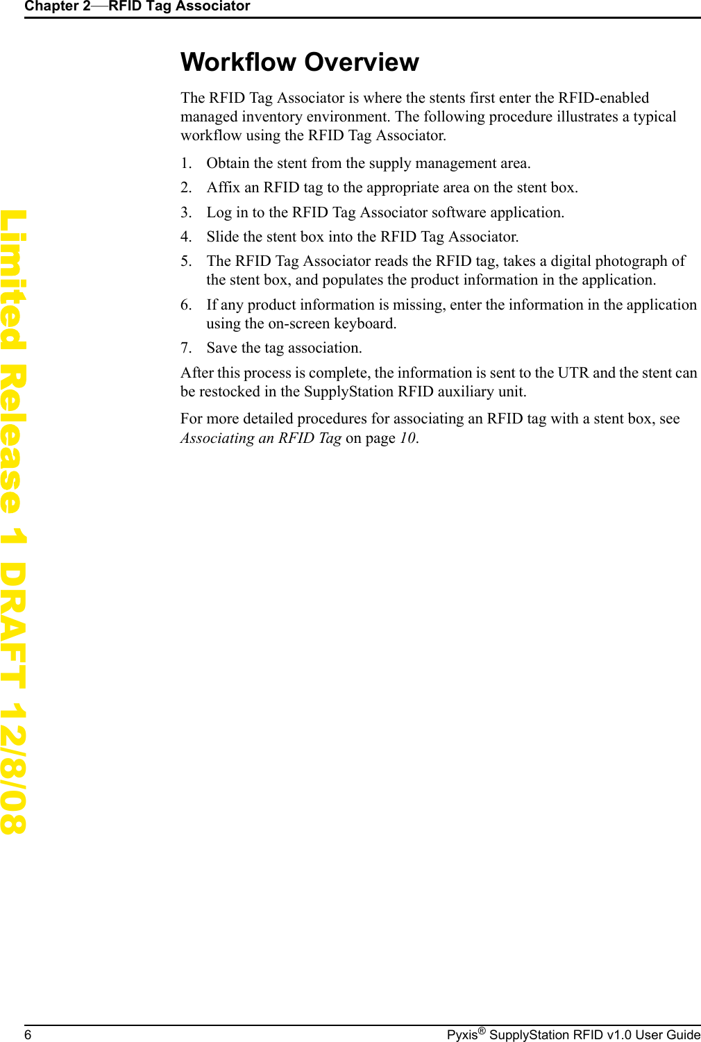Chapter 2&mdash;RFID Tag Associator6 Pyxis&reg; SupplyStation RFID v1.0 User GuideLimited Release 1 DRAFT 12/8/08Workflow OverviewThe RFID Tag Associator is where the stents first enter the RFID-enabled managed inventory environment. The following procedure illustrates a typical workflow using the RFID Tag Associator.1. Obtain the stent from the supply management area.2. Affix an RFID tag to the appropriate area on the stent box.3. Log in to the RFID Tag Associator software application.4. Slide the stent box into the RFID Tag Associator.5. The RFID Tag Associator reads the RFID tag, takes a digital photograph of the stent box, and populates the product information in the application.6. If any product information is missing, enter the information in the application using the on-screen keyboard.7. Save the tag association.After this process is complete, the information is sent to the UTR and the stent can be restocked in the SupplyStation RFID auxiliary unit.For more detailed procedures for associating an RFID tag with a stent box, see Associating an RFID Tag on page 10.