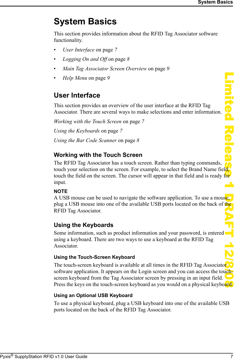 System BasicsPyxis&reg; SupplyStation RFID v1.0 User Guide 7Limited Release 1 DRAFT 12/8/08System BasicsThis section provides information about the RFID Tag Associator software functionality.&bull;User Interface on page 7&bull;Logging On and Off on page 8&bull;Main Tag Associator Screen Overview on page 9&bull;Help Menu on page 9User InterfaceThis section provides an overview of the user interface at the RFID Tag Associator. There are several ways to make selections and enter information.Working with the Touch Screen on page 7Using the Keyboards on page 7Using the Bar Code Scanner on page 8Working with the Touch ScreenThe RFID Tag Associator has a touch screen. Rather than typing commands, touch your selection on the screen. For example, to select the Brand Name field, touch the field on the screen. The cursor will appear in that field and is ready for input.NOTEA USB mouse can be used to navigate the software application. To use a mouse, plug a USB mouse into one of the available USB ports located on the back of the RFID Tag Associator.Using the KeyboardsSome information, such as product information and your password, is entered using a keyboard. There are two ways to use a keyboard at the RFID Tag Associator.Using the Touch-Screen KeyboardThe touch-screen keyboard is available at all times in the RFID Tag Associator software application. It appears on the Login screen and you can access the touch-screen keyboard from the Tag Associator screen by pressing in an input field. Press the keys on the touch-screen keyboard as you would on a physical keyboard.Using an Optional USB KeyboardTo use a physical keyboard, plug a USB keyboard into one of the available USB ports located on the back of the RFID Tag Associator.