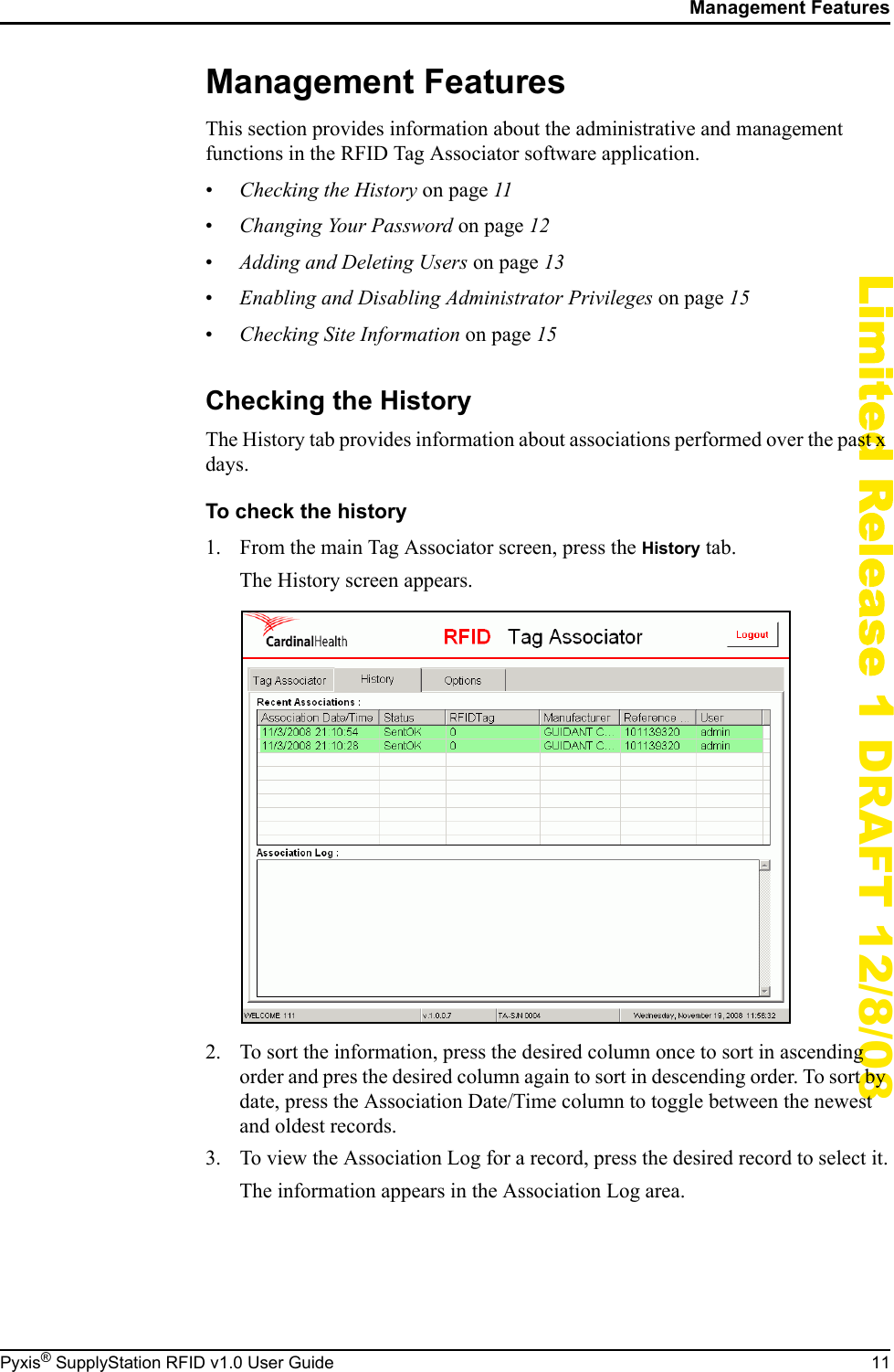 Management FeaturesPyxis&reg; SupplyStation RFID v1.0 User Guide 11Limited Release 1 DRAFT 12/8/08Management FeaturesThis section provides information about the administrative and management functions in the RFID Tag Associator software application.&bull;Checking the History on page 11&bull;Changing Your Password on page 12&bull;Adding and Deleting Users on page 13&bull;Enabling and Disabling Administrator Privileges on page 15&bull;Checking Site Information on page 15Checking the HistoryThe History tab provides information about associations performed over the past x days.To check the history1. From the main Tag Associator screen, press the History tab.The History screen appears.2. To sort the information, press the desired column once to sort in ascending order and pres the desired column again to sort in descending order. To sort by date, press the Association Date/Time column to toggle between the newest and oldest records.3. To view the Association Log for a record, press the desired record to select it.The information appears in the Association Log area.