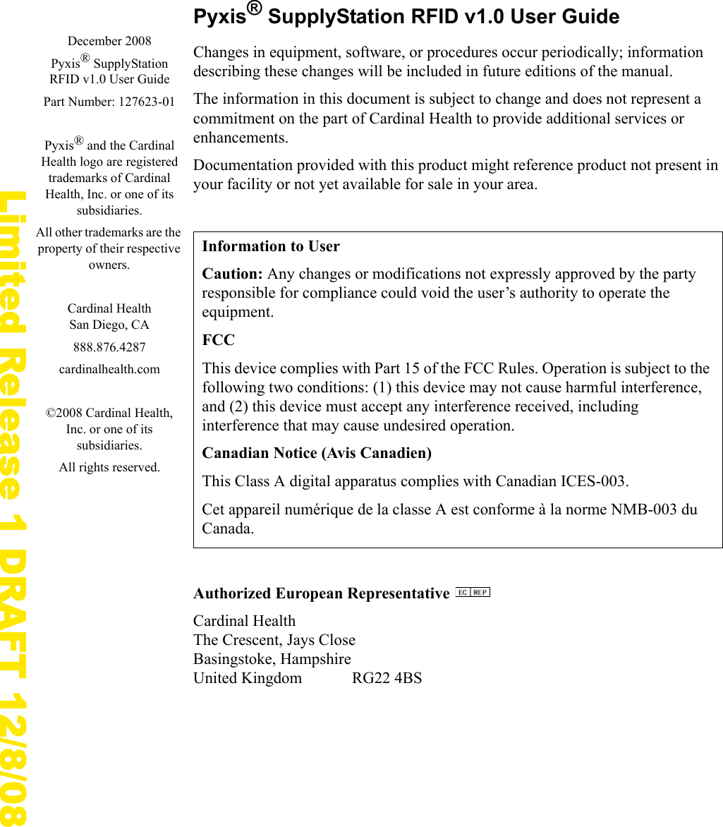 Limited Release 1 DRAFT 12/8/08Pyxis&reg; SupplyStation RFID v1.0 User GuideChanges in equipment, software, or procedures occur periodically; information describing these changes will be included in future editions of the manual.The information in this document is subject to change and does not represent a commitment on the part of Cardinal Health to provide additional services or enhancements.Documentation provided with this product might reference product not present in your facility or not yet available for sale in your area.Authorized European Representative Cardinal HealthThe Crescent, Jays CloseBasingstoke, HampshireUnited Kingdom RG22 4BSInformation to UserCaution: Any changes or modifications not expressly approved by the party responsible for compliance could void the user&rsquo;s authority to operate the equipment.FCCThis device complies with Part 15 of the FCC Rules. Operation is subject to the following two conditions: (1) this device may not cause harmful interference, and (2) this device must accept any interference received, including interference that may cause undesired operation.Canadian Notice (Avis Canadien)This Class A digital apparatus complies with Canadian ICES-003.Cet appareil num&eacute;rique de la classe A est conforme &agrave; la norme NMB-003 du Canada.December 2008Pyxis&reg; SupplyStation RFID v1.0 User GuidePart Number: 127623-01Pyxis&reg; and the Cardinal Health logo are registered trademarks of Cardinal Health, Inc. or one of its subsidiaries.All other trademarks are the property of their respective owners.Cardinal HealthSan Diego, CA888.876.4287cardinalhealth.com&copy;2008 Cardinal Health, Inc. or one of its subsidiaries.All rights reserved.
