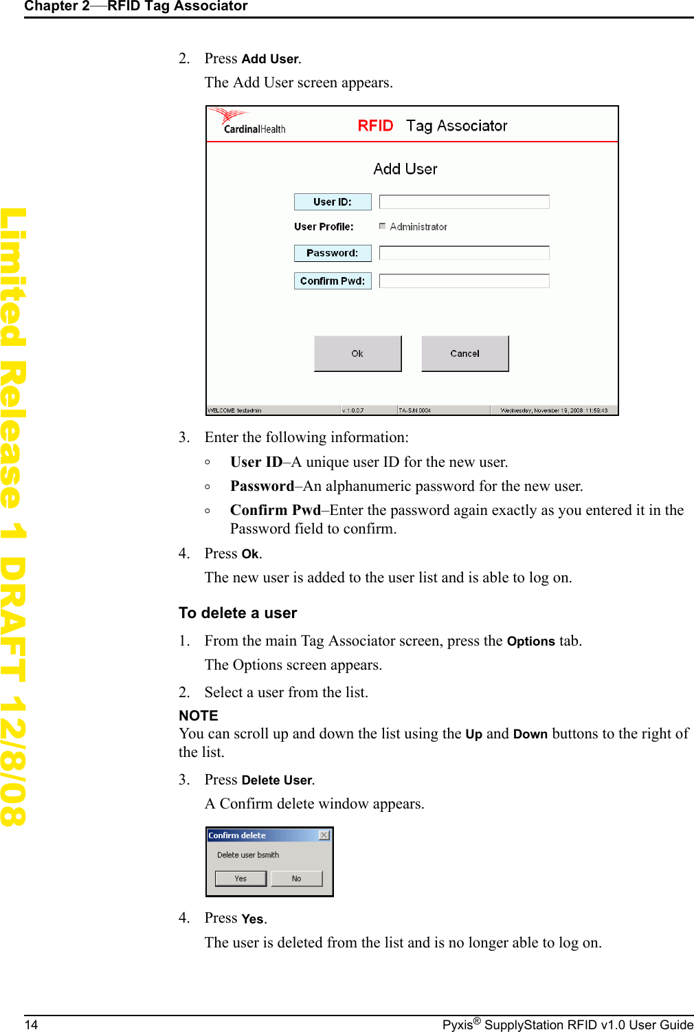 Chapter 2&mdash;RFID Tag Associator14 Pyxis&reg; SupplyStation RFID v1.0 User GuideLimited Release 1 DRAFT 12/8/082. Press Add User.The Add User screen appears.3. Enter the following information:&deg;User ID&ndash;A unique user ID for the new user.&deg;Password&ndash;An alphanumeric password for the new user.&deg;Confirm Pwd&ndash;Enter the password again exactly as you entered it in the Password field to confirm.4. Press Ok.The new user is added to the user list and is able to log on.To delete a user1. From the main Tag Associator screen, press the Options tab.The Options screen appears.2. Select a user from the list.NOTEYou can scroll up and down the list using the Up and Down buttons to the right of the list.3. Press Delete User.A Confirm delete window appears.4. Press Yes.The user is deleted from the list and is no longer able to log on.
