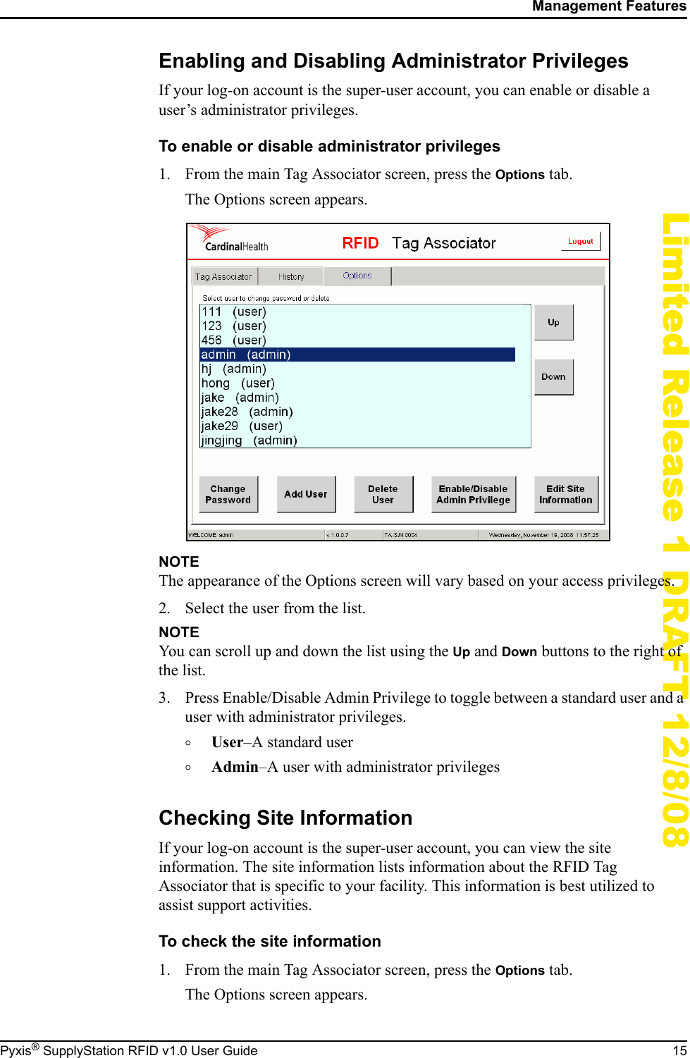 Management FeaturesPyxis&reg; SupplyStation RFID v1.0 User Guide 15Limited Release 1 DRAFT 12/8/08Enabling and Disabling Administrator PrivilegesIf your log-on account is the super-user account, you can enable or disable a user&rsquo;s administrator privileges.To enable or disable administrator privileges1. From the main Tag Associator screen, press the Options tab.The Options screen appears.NOTEThe appearance of the Options screen will vary based on your access privileges.2. Select the user from the list.NOTEYou can scroll up and down the list using the Up and Down buttons to the right of the list.3. Press Enable/Disable Admin Privilege to toggle between a standard user and a user with administrator privileges.&deg;User&ndash;A standard user&deg;Admin&ndash;A user with administrator privilegesChecking Site InformationIf your log-on account is the super-user account, you can view the site information. The site information lists information about the RFID Tag Associator that is specific to your facility. This information is best utilized to assist support activities.To check the site information1. From the main Tag Associator screen, press the Options tab.The Options screen appears.