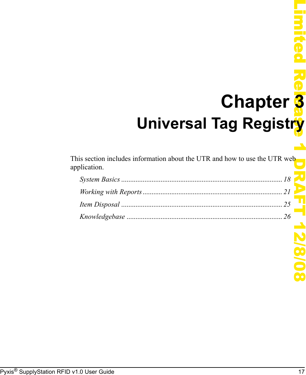Pyxis&reg; SupplyStation RFID v1.0 User Guide 17Limited Release 1 DRAFT 12/8/08Chapter 3Universal Tag RegistryThis section includes information about the UTR and how to use the UTR web application.System Basics .......................................................................................... 18Working with Reports.............................................................................. 21Item Disposal .......................................................................................... 25Knowledgebase ....................................................................................... 26