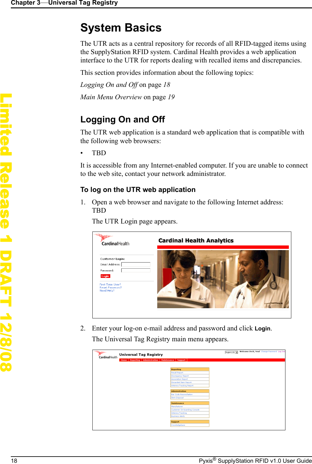 Chapter 3&mdash;Universal Tag Registry18 Pyxis&reg; SupplyStation RFID v1.0 User GuideLimited Release 1 DRAFT 12/8/08System BasicsThe UTR acts as a central repository for records of all RFID-tagged items using the SupplyStation RFID system. Cardinal Health provides a web application interface to the UTR for reports dealing with recalled items and discrepancies.This section provides information about the following topics:Logging On and Off on page 18Main Menu Overview on page 19Logging On and OffThe UTR web application is a standard web application that is compatible with the following web browsers:&bull;TBDIt is accessible from any Internet-enabled computer. If you are unable to connect to the web site, contact your network administrator.To log on the UTR web application1. Open a web browser and navigate to the following Internet address:TBDThe UTR Login page appears.2. Enter your log-on e-mail address and password and click Login.The Universal Tag Registry main menu appears.