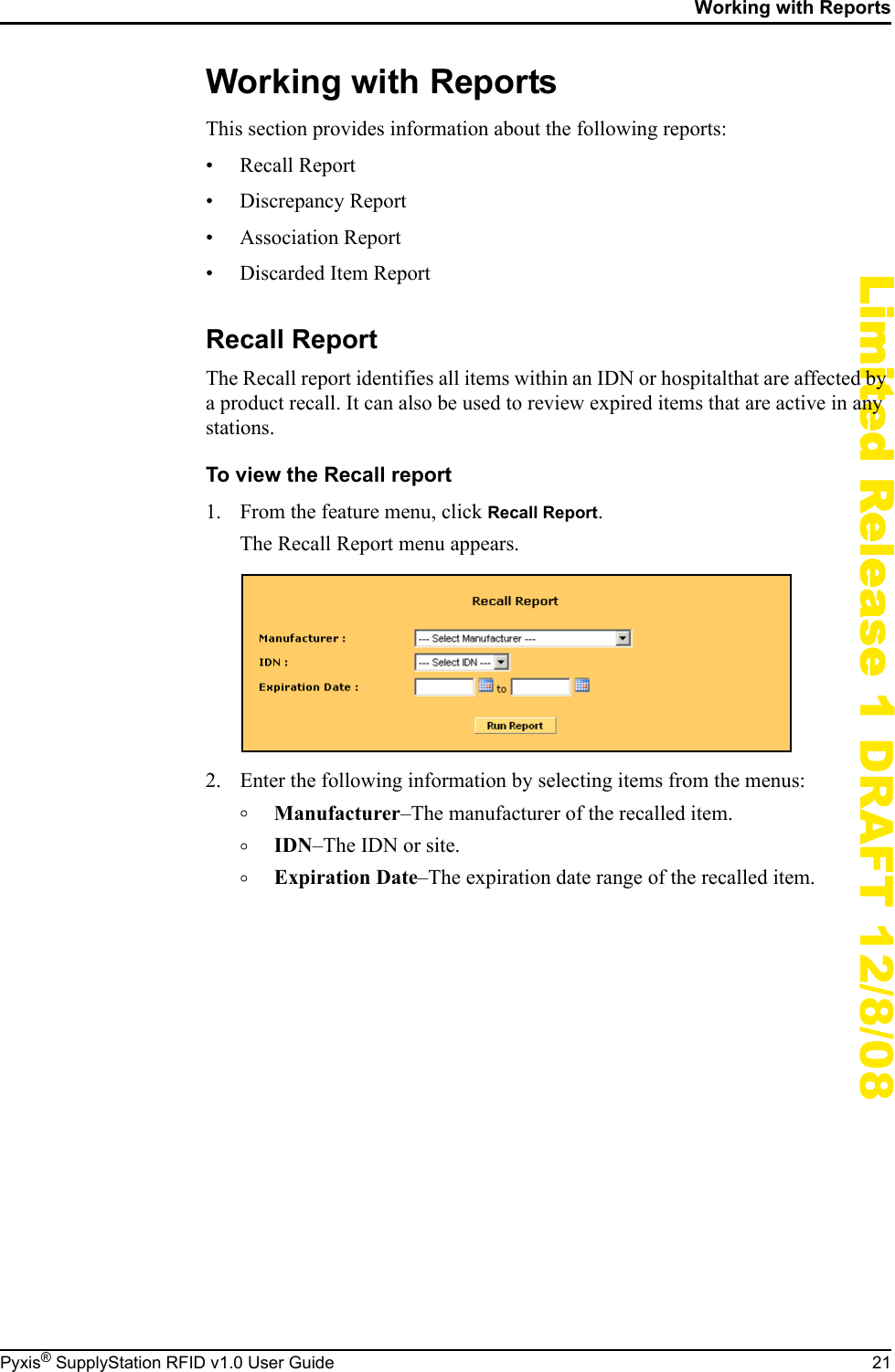 Working with ReportsPyxis&reg; SupplyStation RFID v1.0 User Guide 21Limited Release 1 DRAFT 12/8/08Working with ReportsThis section provides information about the following reports:&bull; Recall Report&bull; Discrepancy Report&bull; Association Report&bull; Discarded Item ReportRecall ReportThe Recall report identifies all items within an IDN or hospitalthat are affected by a product recall. It can also be used to review expired items that are active in any stations.To view the Recall report1. From the feature menu, click Recall Report.The Recall Report menu appears.2. Enter the following information by selecting items from the menus:&deg;Manufacturer&ndash;The manufacturer of the recalled item.&deg;IDN&ndash;The IDN or site.&deg;Expiration Date&ndash;The expiration date range of the recalled item.