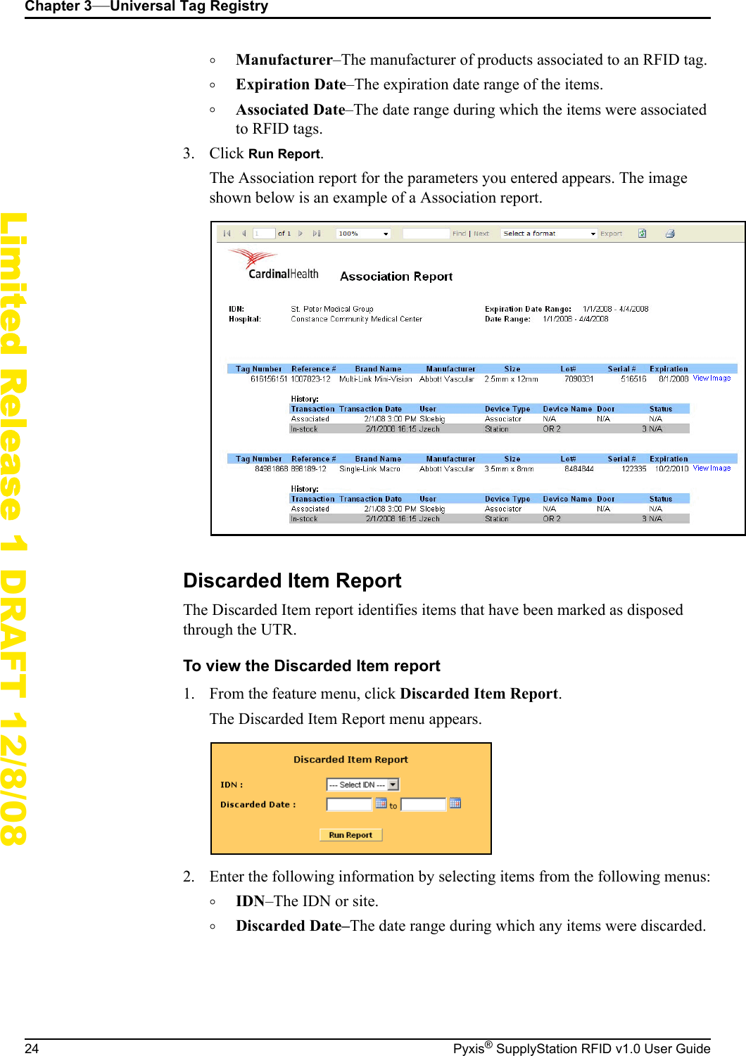 Chapter 3&mdash;Universal Tag Registry24 Pyxis&reg; SupplyStation RFID v1.0 User GuideLimited Release 1 DRAFT 12/8/08&deg;Manufacturer&ndash;The manufacturer of products associated to an RFID tag.&deg;Expiration Date&ndash;The expiration date range of the items.&deg;Associated Date&ndash;The date range during which the items were associated to RFID tags.3. Click Run Report.The Association report for the parameters you entered appears. The image shown below is an example of a Association report.Discarded Item ReportThe Discarded Item report identifies items that have been marked as disposed through the UTR.To view the Discarded Item report1. From the feature menu, click Discarded Item Report.The Discarded Item Report menu appears.2. Enter the following information by selecting items from the following menus:&deg;IDN&ndash;The IDN or site.&deg;Discarded Date&ndash;The date range during which any items were discarded.