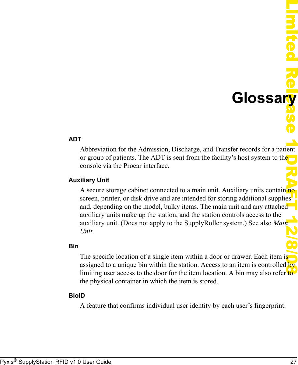 Pyxis&reg; SupplyStation RFID v1.0 User Guide 27Limited Release 1 DRAFT 12/8/08GlossaryADTAbbreviation for the Admission, Discharge, and Transfer records for a patient or group of patients. The ADT is sent from the facility&rsquo;s host system to the console via the Procar interface.Auxiliary UnitA secure storage cabinet connected to a main unit. Auxiliary units contain no screen, printer, or disk drive and are intended for storing additional supplies and, depending on the model, bulky items. The main unit and any attached auxiliary units make up the station, and the station controls access to the auxiliary unit. (Does not apply to the SupplyRoller system.) See also Main Unit.BinThe specific location of a single item within a door or drawer. Each item is assigned to a unique bin within the station. Access to an item is controlled by limiting user access to the door for the item location. A bin may also refer to the physical container in which the item is stored.BioIDA feature that confirms individual user identity by each user&rsquo;s fingerprint.