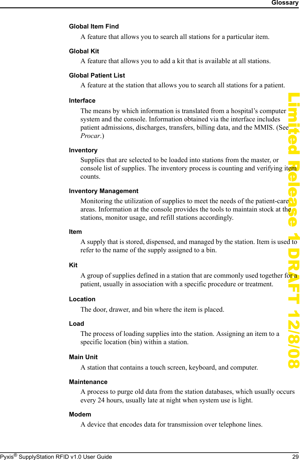 GlossaryPyxis&reg; SupplyStation RFID v1.0 User Guide 29Limited Release 1 DRAFT 12/8/08Global Item FindA feature that allows you to search all stations for a particular item.Global KitA feature that allows you to add a kit that is available at all stations.Global Patient ListA feature at the station that allows you to search all stations for a patient.InterfaceThe means by which information is translated from a hospital&rsquo;s computer system and the console. Information obtained via the interface includes patient admissions, discharges, transfers, billing data, and the MMIS. (See Procar.)InventorySupplies that are selected to be loaded into stations from the master, or console list of supplies. The inventory process is counting and verifying item counts.Inventory ManagementMonitoring the utilization of supplies to meet the needs of the patient-care areas. Information at the console provides the tools to maintain stock at the stations, monitor usage, and refill stations accordingly.ItemA supply that is stored, dispensed, and managed by the station. Item is used to refer to the name of the supply assigned to a bin.KitA group of supplies defined in a station that are commonly used together for a patient, usually in association with a specific procedure or treatment.LocationThe door, drawer, and bin where the item is placed.LoadThe process of loading supplies into the station. Assigning an item to a specific location (bin) within a station.Main UnitA station that contains a touch screen, keyboard, and computer.MaintenanceA process to purge old data from the station databases, which usually occurs every 24 hours, usually late at night when system use is light.ModemA device that encodes data for transmission over telephone lines.