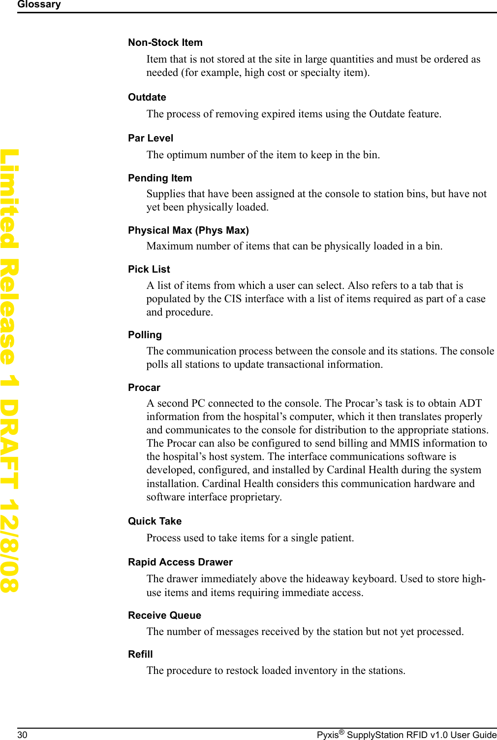 Glossary30 Pyxis&reg; SupplyStation RFID v1.0 User GuideLimited Release 1 DRAFT 12/8/08Non-Stock ItemItem that is not stored at the site in large quantities and must be ordered as needed (for example, high cost or specialty item).OutdateThe process of removing expired items using the Outdate feature.Par LevelThe optimum number of the item to keep in the bin.Pending ItemSupplies that have been assigned at the console to station bins, but have not yet been physically loaded.Physical Max (Phys Max)Maximum number of items that can be physically loaded in a bin.Pick ListA list of items from which a user can select. Also refers to a tab that is populated by the CIS interface with a list of items required as part of a case and procedure.PollingThe communication process between the console and its stations. The console polls all stations to update transactional information.ProcarA second PC connected to the console. The Procar&rsquo;s task is to obtain ADT information from the hospital&rsquo;s computer, which it then translates properly and communicates to the console for distribution to the appropriate stations. The Procar can also be configured to send billing and MMIS information to the hospital&rsquo;s host system. The interface communications software is developed, configured, and installed by Cardinal Health during the system installation. Cardinal Health considers this communication hardware and software interface proprietary.Quick TakeProcess used to take items for a single patient.Rapid Access DrawerThe drawer immediately above the hideaway keyboard. Used to store high-use items and items requiring immediate access.Receive QueueThe number of messages received by the station but not yet processed.RefillThe procedure to restock loaded inventory in the stations.