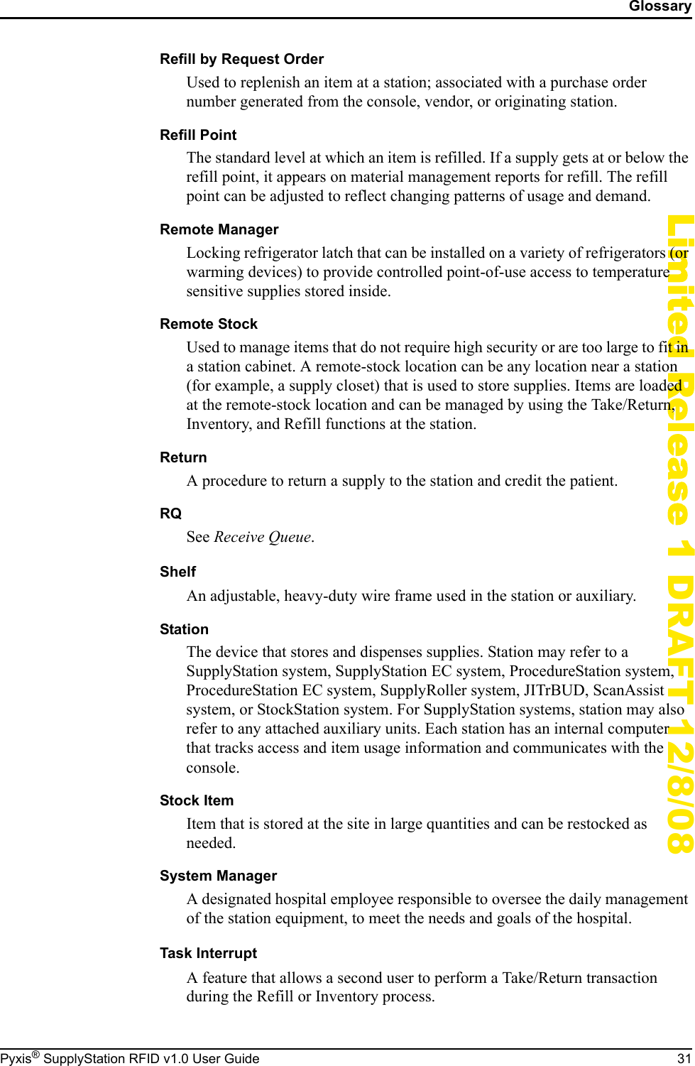 GlossaryPyxis&reg; SupplyStation RFID v1.0 User Guide 31Limited Release 1 DRAFT 12/8/08Refill by Request OrderUsed to replenish an item at a station; associated with a purchase order number generated from the console, vendor, or originating station.Refill PointThe standard level at which an item is refilled. If a supply gets at or below the refill point, it appears on material management reports for refill. The refill point can be adjusted to reflect changing patterns of usage and demand.Remote ManagerLocking refrigerator latch that can be installed on a variety of refrigerators (or warming devices) to provide controlled point-of-use access to temperature sensitive supplies stored inside.Remote StockUsed to manage items that do not require high security or are too large to fit in a station cabinet. A remote-stock location can be any location near a station (for example, a supply closet) that is used to store supplies. Items are loaded at the remote-stock location and can be managed by using the Take/Return, Inventory, and Refill functions at the station.ReturnA procedure to return a supply to the station and credit the patient.RQSee Receive Queue.ShelfAn adjustable, heavy-duty wire frame used in the station or auxiliary.StationThe device that stores and dispenses supplies. Station may refer to a SupplyStation system, SupplyStation EC system, ProcedureStation system, ProcedureStation EC system, SupplyRoller system, JITrBUD, ScanAssist system, or StockStation system. For SupplyStation systems, station may also refer to any attached auxiliary units. Each station has an internal computer that tracks access and item usage information and communicates with the console.Stock ItemItem that is stored at the site in large quantities and can be restocked as needed.System ManagerA designated hospital employee responsible to oversee the daily management of the station equipment, to meet the needs and goals of the hospital.Task InterruptA feature that allows a second user to perform a Take/Return transaction during the Refill or Inventory process.