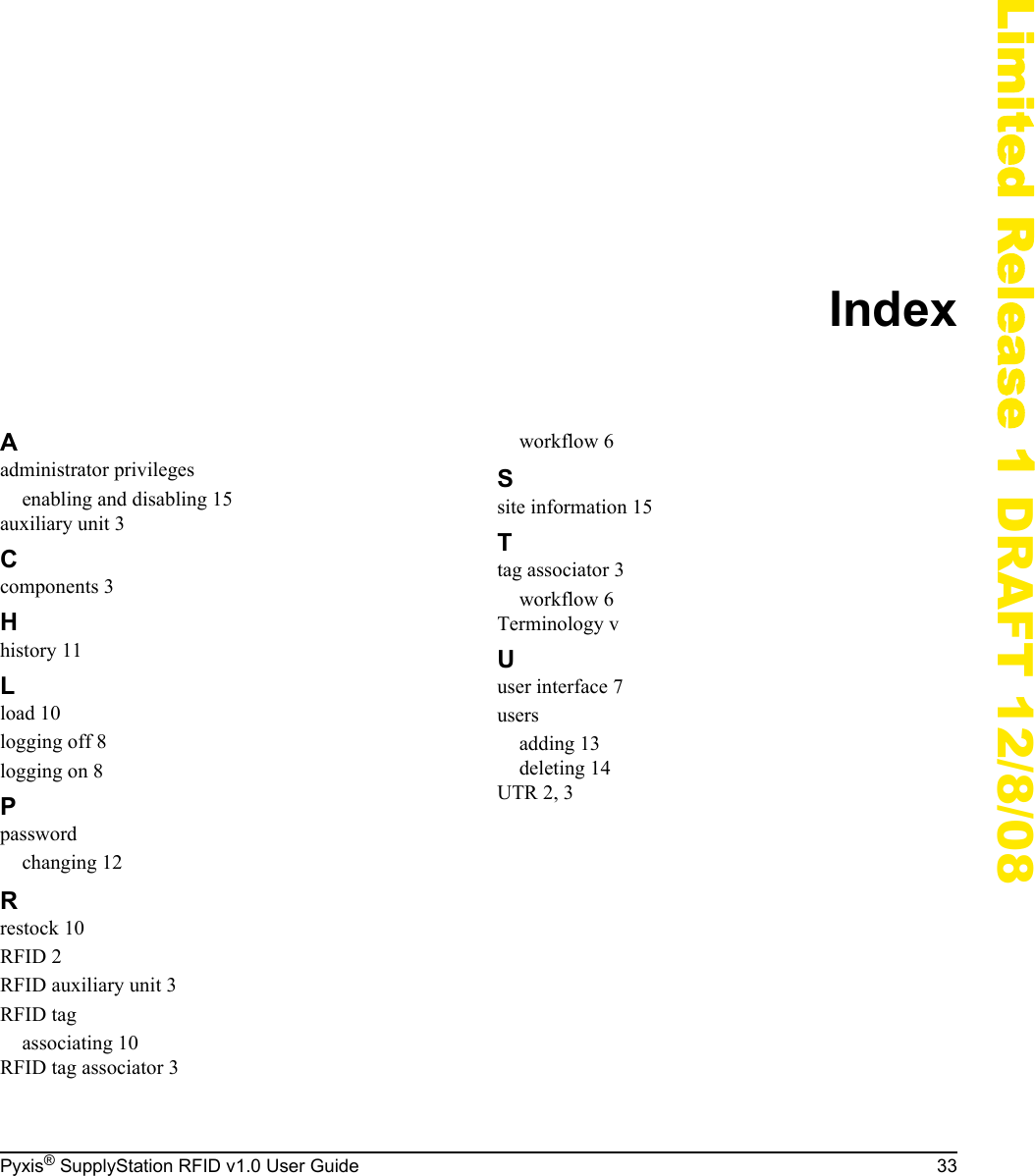Pyxis&reg; SupplyStation RFID v1.0 User Guide 33Limited Release 1 DRAFT 12/8/08IndexAadministrator privilegesenabling and disabling 15auxiliary unit 3Ccomponents 3Hhistory 11Lload 10logging off 8logging on 8Ppasswordchanging 12Rrestock 10RFID 2RFID auxiliary unit 3RFID tagassociating 10RFID tag associator 3workflow 6Ssite information 15Ttag associator 3workflow 6Terminology vUuser interface 7usersadding 13deleting 14UTR 2, 3