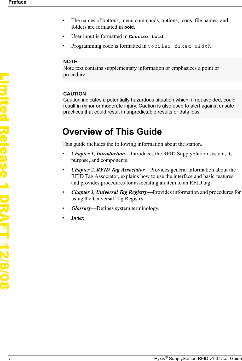 Prefacevi Pyxis&reg; SupplyStation RFID v1.0 User GuideLimited Release 1 DRAFT 12/8/08&bull; The names of buttons, menu commands, options, icons, file names, and folders are formatted in bold.&bull; User input is formatted in Courier bold.&bull; Programming code is formatted in Courier fixed width.Overview of This GuideThis guide includes the following information about the station.&bull;Chapter 1, Introduction&mdash;Introduces the RFID SupplyStation system, its purpose, and components.&bull;Chapter 2, RFID Tag Associator&mdash;Provides general information about the RFID Tag Associator, explains how to use the interface and basic features, and provides procedures for associating an item to an RFID tag.&bull;Chapter 3, Universal Tag Registry&mdash;Provides information and procedures for using the Universal Tag Registry.&bull;Glossary&mdash;Defines system terminology.&bull;IndexNOTENote text contains supplementary information or emphasizes a point or procedure.CAUTIONCaution indicates a potentially hazardous situation which, if not avoided, could result in minor or moderate injury. Caution is also used to alert against unsafe practices that could result in unpredictable results or data loss.