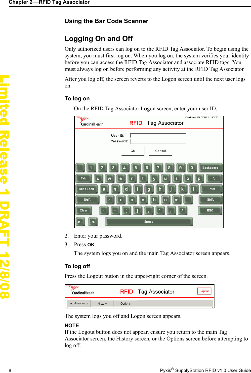 Chapter 2&mdash;RFID Tag Associator8 Pyxis&reg; SupplyStation RFID v1.0 User GuideLimited Release 1 DRAFT 12/8/08Using the Bar Code ScannerLogging On and OffOnly authorized users can log on to the RFID Tag Associator. To begin using the system, you must first log on. When you log on, the system verifies your identity before you can access the RFID Tag Associator and associate RFID tags. You must always log on before performing any activity at the RFID Tag Associator.After you log off, the screen reverts to the Logon screen until the next user logs on.To log on1. On the RFID Tag Associator Logon screen, enter your user ID.2. Enter your password.3. Press OK.The system logs you on and the main Tag Associator screen appears.To log offPress the Logout button in the upper-right corner of the screen.The system logs you off and Logon screen appears.NOTEIf the Logout button does not appear, ensure you return to the main Tag Associator screen, the History screen, or the Options screen before attempting to log off.