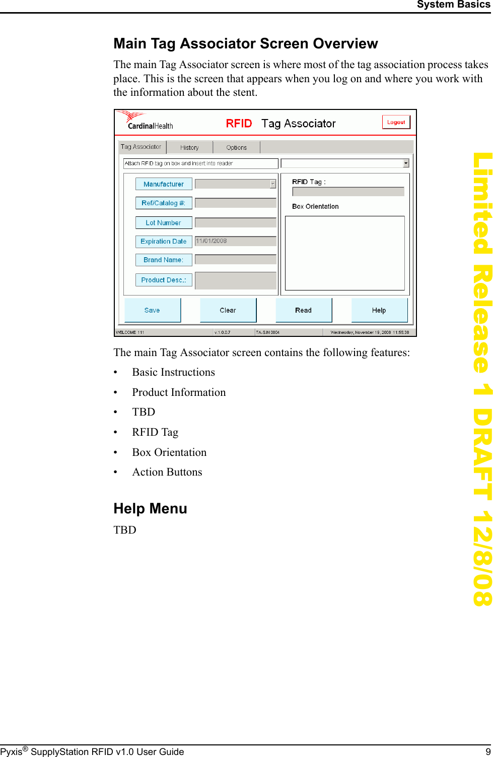 System BasicsPyxis&reg; SupplyStation RFID v1.0 User Guide 9Limited Release 1 DRAFT 12/8/08Main Tag Associator Screen OverviewThe main Tag Associator screen is where most of the tag association process takes place. This is the screen that appears when you log on and where you work with the information about the stent.The main Tag Associator screen contains the following features:&bull; Basic Instructions&bull; Product Information&bull;TBD&bull;RFID Tag&bull; Box Orientation&bull; Action ButtonsHelp MenuTBD