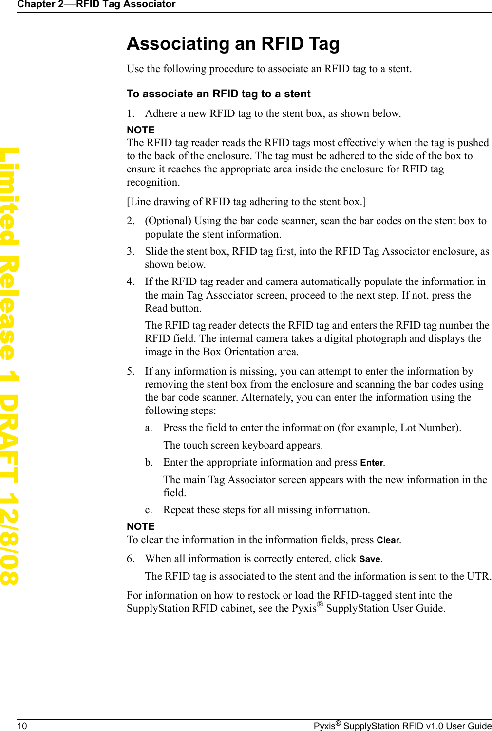Chapter 2&mdash;RFID Tag Associator10 Pyxis&reg; SupplyStation RFID v1.0 User GuideLimited Release 1 DRAFT 12/8/08Associating an RFID TagUse the following procedure to associate an RFID tag to a stent.To associate an RFID tag to a stent1. Adhere a new RFID tag to the stent box, as shown below.NOTEThe RFID tag reader reads the RFID tags most effectively when the tag is pushed to the back of the enclosure. The tag must be adhered to the side of the box to ensure it reaches the appropriate area inside the enclosure for RFID tag recognition.[Line drawing of RFID tag adhering to the stent box.]2. (Optional) Using the bar code scanner, scan the bar codes on the stent box to populate the stent information.3. Slide the stent box, RFID tag first, into the RFID Tag Associator enclosure, as shown below.4. If the RFID tag reader and camera automatically populate the information in the main Tag Associator screen, proceed to the next step. If not, press the Read button.The RFID tag reader detects the RFID tag and enters the RFID tag number the RFID field. The internal camera takes a digital photograph and displays the image in the Box Orientation area.5. If any information is missing, you can attempt to enter the information by removing the stent box from the enclosure and scanning the bar codes using the bar code scanner. Alternately, you can enter the information using the following steps:a. Press the field to enter the information (for example, Lot Number).The touch screen keyboard appears.b. Enter the appropriate information and press Enter.The main Tag Associator screen appears with the new information in the field.c. Repeat these steps for all missing information.NOTETo clear the information in the information fields, press Clear.6. When all information is correctly entered, click Save.The RFID tag is associated to the stent and the information is sent to the UTR.For information on how to restock or load the RFID-tagged stent into the SupplyStation RFID cabinet, see the Pyxis&reg; SupplyStation User Guide.