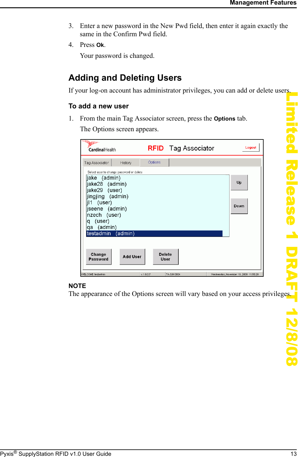 Management FeaturesPyxis&reg; SupplyStation RFID v1.0 User Guide 13Limited Release 1 DRAFT 12/8/083. Enter a new password in the New Pwd field, then enter it again exactly the same in the Confirm Pwd field.4. Press Ok.Your password is changed.Adding and Deleting UsersIf your log-on account has administrator privileges, you can add or delete users.To add a new user1. From the main Tag Associator screen, press the Options tab.The Options screen appears.NOTEThe appearance of the Options screen will vary based on your access privileges.