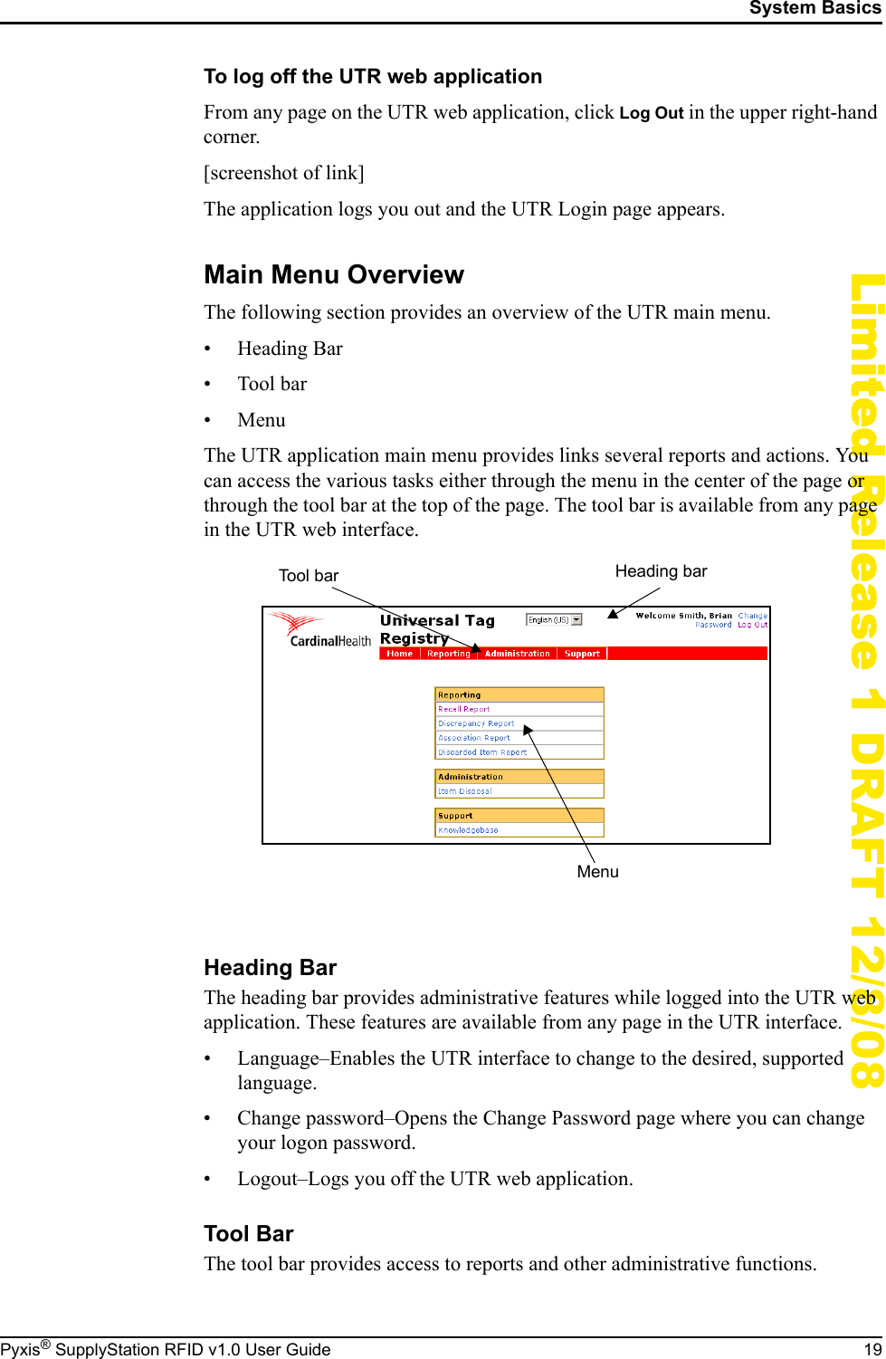 System BasicsPyxis&reg; SupplyStation RFID v1.0 User Guide 19Limited Release 1 DRAFT 12/8/08To log off the UTR web applicationFrom any page on the UTR web application, click Log Out in the upper right-hand corner.[screenshot of link]The application logs you out and the UTR Login page appears.Main Menu OverviewThe following section provides an overview of the UTR main menu.&bull;Heading Bar&bull;Tool bar&bull;MenuThe UTR application main menu provides links several reports and actions. You can access the various tasks either through the menu in the center of the page or through the tool bar at the top of the page. The tool bar is available from any page in the UTR web interface.Heading BarThe heading bar provides administrative features while logged into the UTR web application. These features are available from any page in the UTR interface.&bull; Language&ndash;Enables the UTR interface to change to the desired, supported language.&bull; Change password&ndash;Opens the Change Password page where you can change your logon password.&bull; Logout&ndash;Logs you off the UTR web application.Tool BarThe tool bar provides access to reports and other administrative functions.Heading barTool barMenu