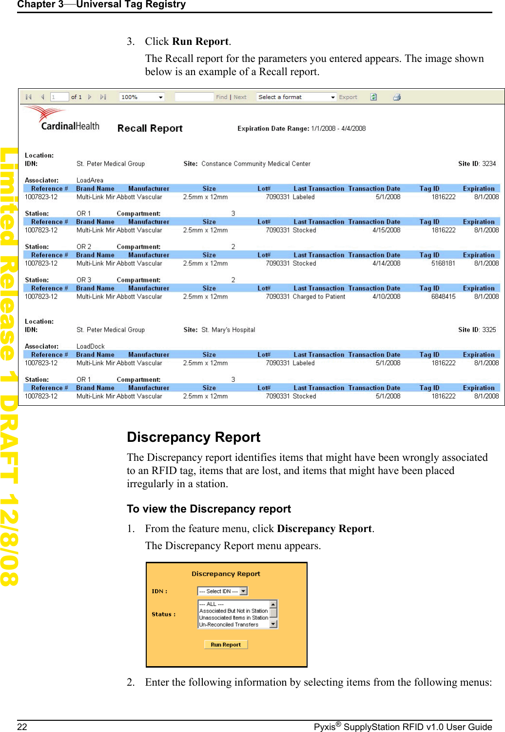 Chapter 3&mdash;Universal Tag Registry22 Pyxis&reg; SupplyStation RFID v1.0 User GuideLimited Release 1 DRAFT 12/8/083. Click Run Report.The Recall report for the parameters you entered appears. The image shown below is an example of a Recall report.Discrepancy ReportThe Discrepancy report identifies items that might have been wrongly associated to an RFID tag, items that are lost, and items that might have been placed irregularly in a station.To view the Discrepancy report1. From the feature menu, click Discrepancy Report.The Discrepancy Report menu appears.2. Enter the following information by selecting items from the following menus: