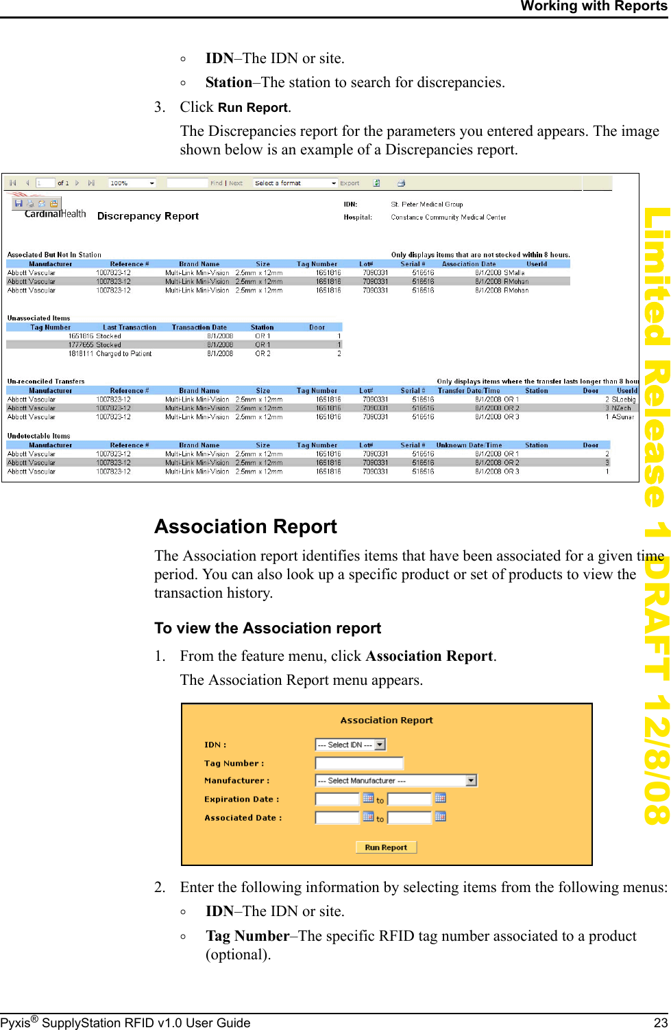 Working with ReportsPyxis&reg; SupplyStation RFID v1.0 User Guide 23Limited Release 1 DRAFT 12/8/08&deg;IDN&ndash;The IDN or site.&deg;Station&ndash;The station to search for discrepancies.3. Click Run Report.The Discrepancies report for the parameters you entered appears. The image shown below is an example of a Discrepancies report.Association ReportThe Association report identifies items that have been associated for a given time period. You can also look up a specific product or set of products to view the transaction history.To view the Association report1. From the feature menu, click Association Report.The Association Report menu appears.2. Enter the following information by selecting items from the following menus:&deg;IDN&ndash;The IDN or site.&deg;Tag Number&ndash;The specific RFID tag number associated to a product (optional).