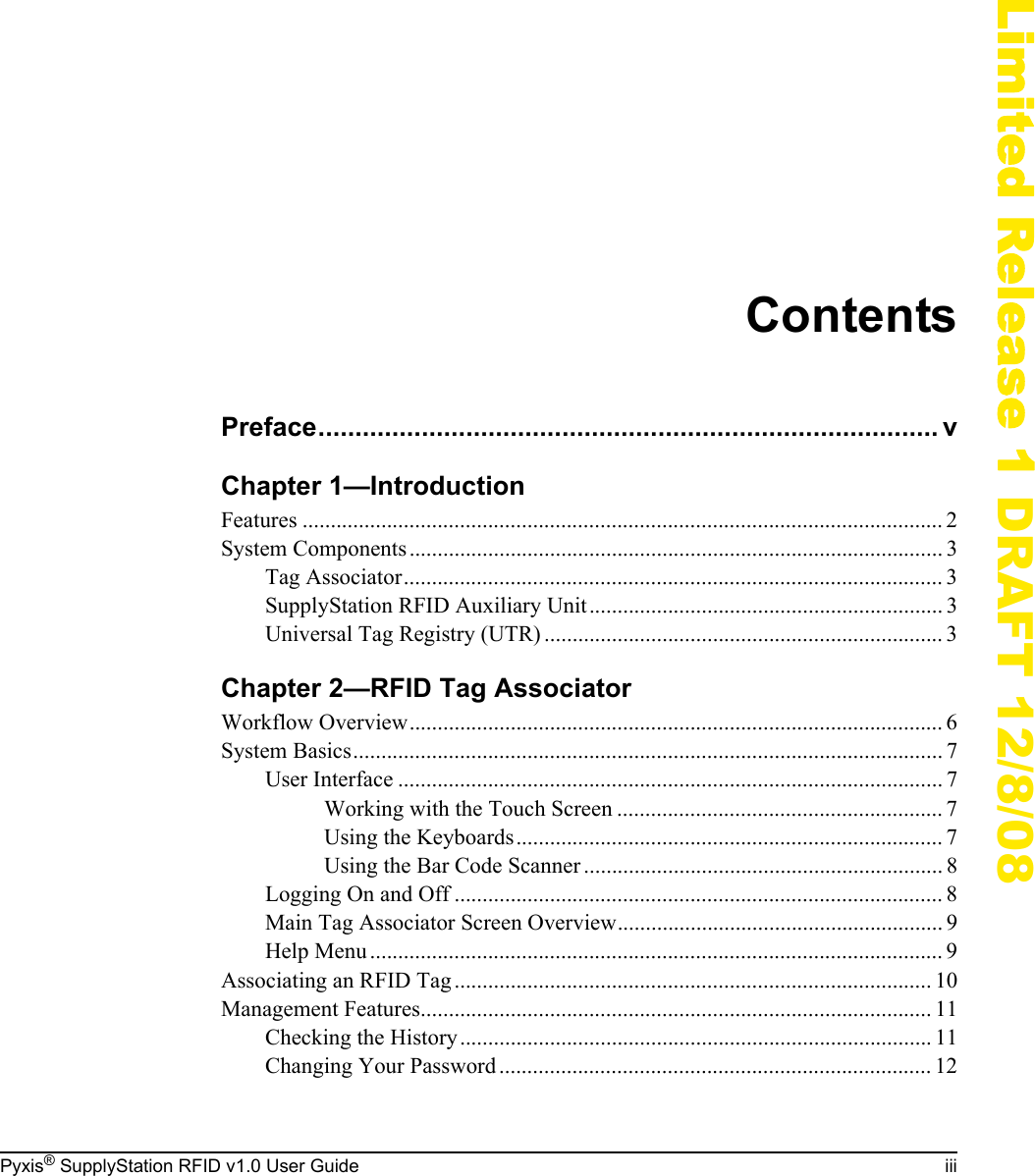 Pyxis&reg; SupplyStation RFID v1.0 User Guide iiiLimited Release 1 DRAFT 12/8/08ContentsPreface.................................................................................... vChapter 1&mdash;IntroductionFeatures .................................................................................................................. 2System Components............................................................................................... 3Tag Associator................................................................................................ 3SupplyStation RFID Auxiliary Unit............................................................... 3Universal Tag Registry (UTR) ....................................................................... 3Chapter 2&mdash;RFID Tag AssociatorWorkflow Overview............................................................................................... 6System Basics......................................................................................................... 7User Interface ................................................................................................. 7Working with the Touch Screen .......................................................... 7Using the Keyboards............................................................................ 7Using the Bar Code Scanner ................................................................ 8Logging On and Off ....................................................................................... 8Main Tag Associator Screen Overview.......................................................... 9Help Menu ...................................................................................................... 9Associating an RFID Tag..................................................................................... 10Management Features........................................................................................... 11Checking the History.................................................................................... 11Changing Your Password ............................................................................. 12