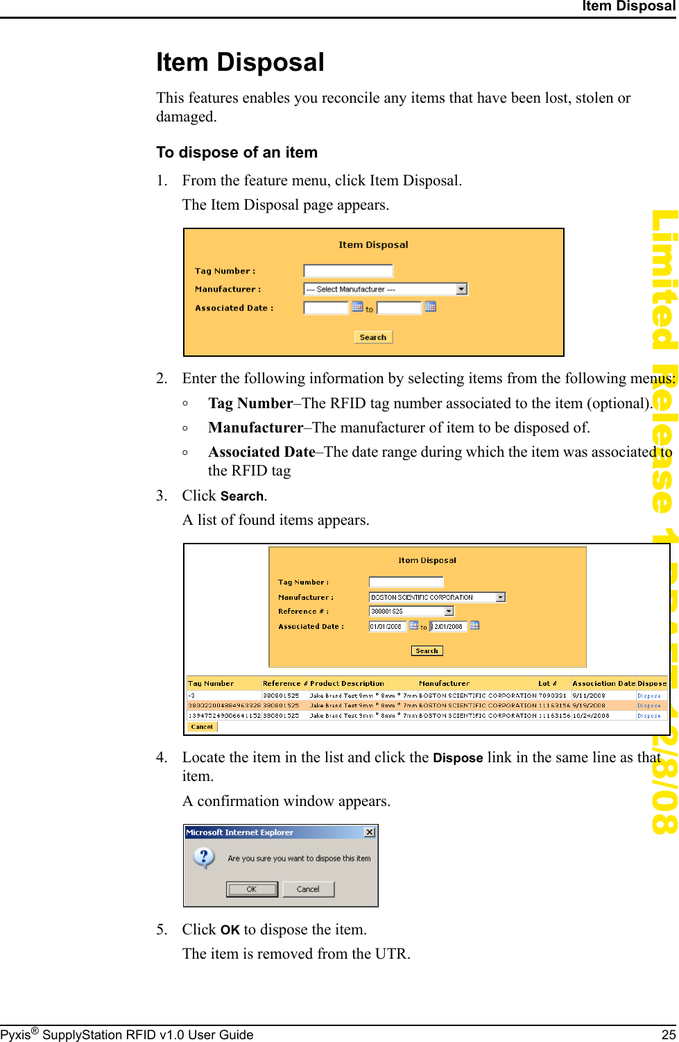 Item DisposalPyxis&reg; SupplyStation RFID v1.0 User Guide 25Limited Release 1 DRAFT 12/8/08Item DisposalThis features enables you reconcile any items that have been lost, stolen or damaged.To dispose of an item1. From the feature menu, click Item Disposal.The Item Disposal page appears.2. Enter the following information by selecting items from the following menus:&deg;Tag Number&ndash;The RFID tag number associated to the item (optional).&deg;Manufacturer&ndash;The manufacturer of item to be disposed of.&deg;Associated Date&ndash;The date range during which the item was associated to the RFID tag3. Click Search.A list of found items appears.4. Locate the item in the list and click the Dispose link in the same line as that item.A confirmation window appears.5. Click OK to dispose the item.The item is removed from the UTR.