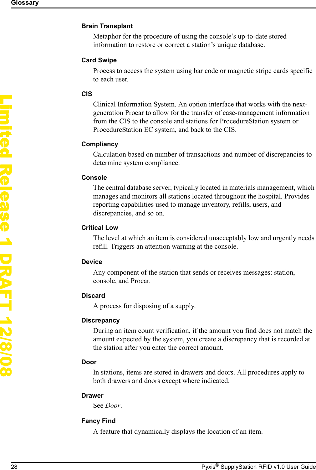 Glossary28 Pyxis&reg; SupplyStation RFID v1.0 User GuideLimited Release 1 DRAFT 12/8/08Brain TransplantMetaphor for the procedure of using the console&rsquo;s up-to-date stored information to restore or correct a station&rsquo;s unique database.Card SwipeProcess to access the system using bar code or magnetic stripe cards specific to each user.CISClinical Information System. An option interface that works with the next-generation Procar to allow for the transfer of case-management information from the CIS to the console and stations for ProcedureStation system or ProcedureStation EC system, and back to the CIS.CompliancyCalculation based on number of transactions and number of discrepancies to determine system compliance.ConsoleThe central database server, typically located in materials management, which manages and monitors all stations located throughout the hospital. Provides reporting capabilities used to manage inventory, refills, users, and discrepancies, and so on.Critical LowThe level at which an item is considered unacceptably low and urgently needs refill. Triggers an attention warning at the console.DeviceAny component of the station that sends or receives messages: station, console, and Procar.DiscardA process for disposing of a supply.DiscrepancyDuring an item count verification, if the amount you find does not match the amount expected by the system, you create a discrepancy that is recorded at the station after you enter the correct amount.DoorIn stations, items are stored in drawers and doors. All procedures apply to both drawers and doors except where indicated.DrawerSee Door.Fancy FindA feature that dynamically displays the location of an item.