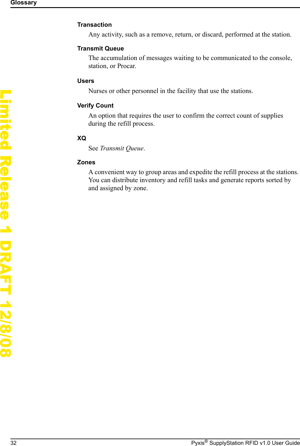 Glossary32 Pyxis&reg; SupplyStation RFID v1.0 User GuideLimited Release 1 DRAFT 12/8/08TransactionAny activity, such as a remove, return, or discard, performed at the station.Transmit QueueThe accumulation of messages waiting to be communicated to the console, station, or Procar.UsersNurses or other personnel in the facility that use the stations.Verify CountAn option that requires the user to confirm the correct count of supplies during the refill process.XQSee Transmit Queue.ZonesA convenient way to group areas and expedite the refill process at the stations. You can distribute inventory and refill tasks and generate reports sorted by and assigned by zone.