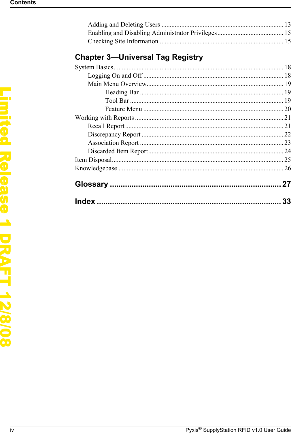 Contentsiv Pyxis&reg; SupplyStation RFID v1.0 User GuideLimited Release 1 DRAFT 12/8/08Adding and Deleting Users .......................................................................... 13Enabling and Disabling Administrator Privileges........................................ 15Checking Site Information ........................................................................... 15Chapter 3&mdash;Universal Tag RegistrySystem Basics....................................................................................................... 18Logging On and Off ..................................................................................... 18Main Menu Overview................................................................................... 19Heading Bar ....................................................................................... 19Tool Bar ............................................................................................. 19Feature Menu ..................................................................................... 20Working with Reports .......................................................................................... 21Recall Report ................................................................................................ 21Discrepancy Report ...................................................................................... 22Association Report ....................................................................................... 23Discarded Item Report.................................................................................. 24Item Disposal........................................................................................................ 25Knowledgebase .................................................................................................... 26Glossary ............................................................................... 27Index ..................................................................................... 33