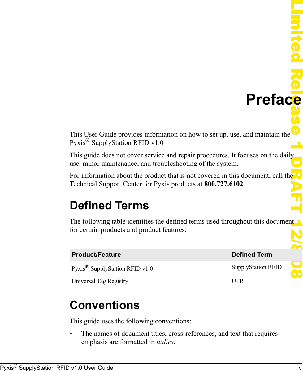 Pyxis&reg; SupplyStation RFID v1.0 User Guide vLimited Release 1 DRAFT 12/8/08PrefaceThis User Guide provides information on how to set up, use, and maintain the Pyxis&reg; SupplyStation RFID v1.0This guide does not cover service and repair procedures. It focuses on the daily use, minor maintenance, and troubleshooting of the system.For information about the product that is not covered in this document, call the Technical Support Center for Pyxis products at 800.727.6102.Defined TermsThe following table identifies the defined terms used throughout this document for certain products and product features:ConventionsThis guide uses the following conventions:&bull; The names of document titles, cross-references, and text that requires emphasis are formatted in italics.Product/Feature Defined TermPyxis&reg; SupplyStation RFID v1.0 SupplyStation RFIDUniversal Tag Registry UTR