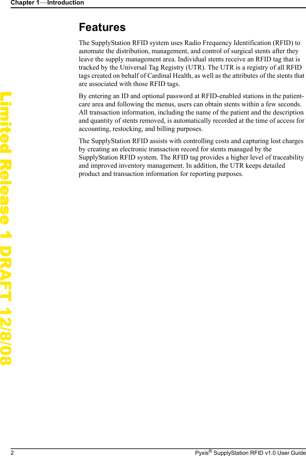Chapter 1&mdash;Introduction2 Pyxis&reg; SupplyStation RFID v1.0 User GuideLimited Release 1 DRAFT 12/8/08FeaturesThe SupplyStation RFID system uses Radio Frequency Identification (RFID) to automate the distribution, management, and control of surgical stents after they leave the supply management area. Individual stents receive an RFID tag that is tracked by the Universal Tag Registry (UTR). The UTR is a registry of all RFID tags created on behalf of Cardinal Health, as well as the attributes of the stents that are associated with those RFID tags.By entering an ID and optional password at RFID-enabled stations in the patient-care area and following the menus, users can obtain stents within a few seconds. All transaction information, including the name of the patient and the description and quantity of stents removed, is automatically recorded at the time of access for accounting, restocking, and billing purposes.The SupplyStation RFID assists with controlling costs and capturing lost charges by creating an electronic transaction record for stents managed by the SupplyStation RFID system. The RFID tag provides a higher level of traceability and improved inventory management. In addition, the UTR keeps detailed product and transaction information for reporting purposes.