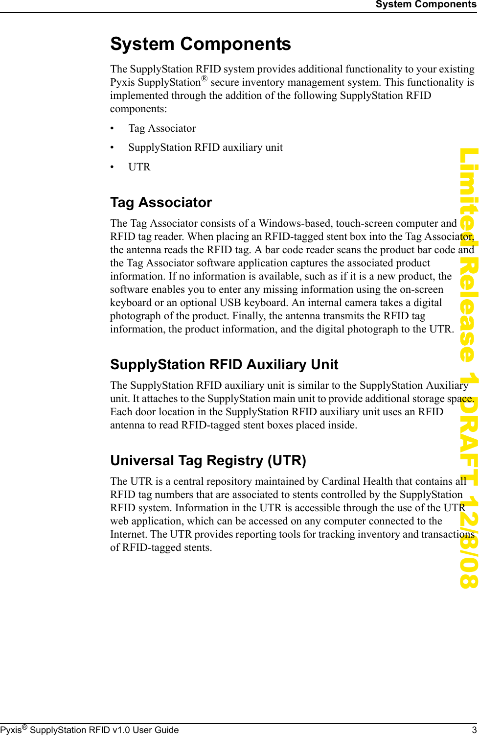 System ComponentsPyxis&reg; SupplyStation RFID v1.0 User Guide 3Limited Release 1 DRAFT 12/8/08System ComponentsThe SupplyStation RFID system provides additional functionality to your existing Pyxis SupplyStation&reg; secure inventory management system. This functionality is implemented through the addition of the following SupplyStation RFID components:&bull; Tag Associator&bull; SupplyStation RFID auxiliary unit&bull;UTRTag AssociatorThe Tag Associator consists of a Windows-based, touch-screen computer and RFID tag reader. When placing an RFID-tagged stent box into the Tag Associator, the antenna reads the RFID tag. A bar code reader scans the product bar code and the Tag Associator software application captures the associated product information. If no information is available, such as if it is a new product, the software enables you to enter any missing information using the on-screen keyboard or an optional USB keyboard. An internal camera takes a digital photograph of the product. Finally, the antenna transmits the RFID tag information, the product information, and the digital photograph to the UTR.SupplyStation RFID Auxiliary UnitThe SupplyStation RFID auxiliary unit is similar to the SupplyStation Auxiliary unit. It attaches to the SupplyStation main unit to provide additional storage space. Each door location in the SupplyStation RFID auxiliary unit uses an RFID antenna to read RFID-tagged stent boxes placed inside.Universal Tag Registry (UTR)The UTR is a central repository maintained by Cardinal Health that contains all RFID tag numbers that are associated to stents controlled by the SupplyStation RFID system. Information in the UTR is accessible through the use of the UTR web application, which can be accessed on any computer connected to the Internet. The UTR provides reporting tools for tracking inventory and transactions of RFID-tagged stents.
