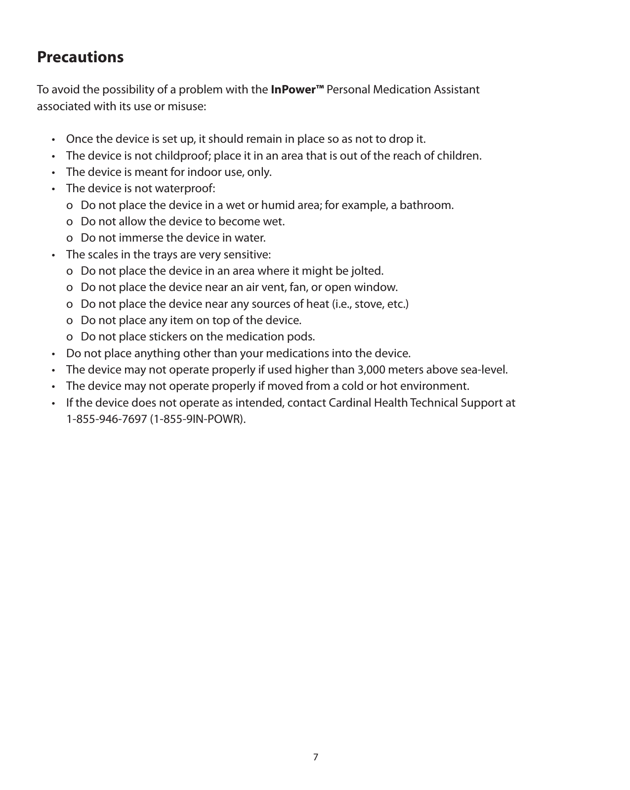7Precautions To avoid the possibility of a problem with the InPower™ Personal Medication Assistant associated with its use or misuse:   •  Once the device is set up, it should remain in place so as not to drop it.  •  The device is not childproof; place it in an area that is out of the reach of children.  •  The device is meant for indoor use, only.  •  The device is not waterproof:    o  Do not place the device in a wet or humid area; for example, a bathroom.    o  Do not allow the device to become wet.    o  Do not immerse the device in water.  •  The scales in the trays are very sensitive:     o  Do not place the device in an area where it might be jolted.    o  Do not place the device near an air vent, fan, or open window.    o  Do not place the device near any sources of heat (i.e., stove, etc.)    o  Do not place any item on top of the device.    o  Do not place stickers on the medication pods.  •  Do not place anything other than your medications into the device.  •  The device may not operate properly if used higher than 3,000 meters above sea-level.  •  The device may not operate properly if moved from a cold or hot environment.  •  If the device does not operate as intended, contact Cardinal Health Technical Support at    1-855-946-7697 (1-855-9IN-POWR).