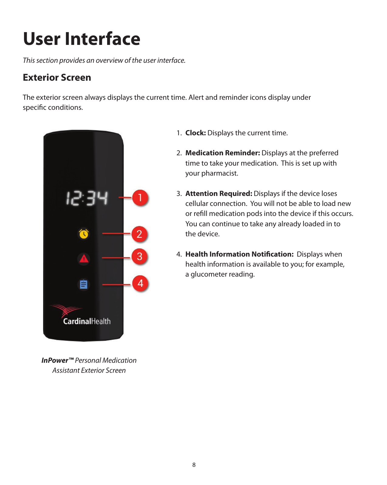 81.  Clock: Displays the current time.2.  Medication Reminder: Displays at the preferred   time to take your medication.  This is set up with   your pharmacist.3.  Attention Required: Displays if the device loses   cellular connection.  You will not be able to load new    or reﬁll medication pods into the device if this occurs.      You can continue to take any already loaded in to   the device.4.  Health Information Notiﬁcation:  Displays when   health information is available to you; for example,    a glucometer reading.InPower™ Personal Medication Assistant Exterior ScreenUser InterfaceThis section provides an overview of the user interface.Exterior ScreenThe exterior screen always displays the current time. Alert and reminder icons display under speciﬁc conditions.