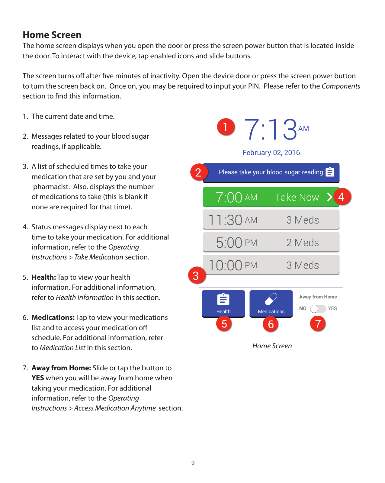 9Home ScreenThe home screen displays when you open the door or press the screen power button that is located inside the door. To interact with the device, tap enabled icons and slide buttons. The screen turns oﬀ after ﬁve minutes of inactivity. Open the device door or press the screen power button to turn the screen back on.  Once on, you may be required to input your PIN.  Please refer to the Components section to ﬁnd this information.1.  The current date and time.2.  Messages related to your blood sugar   readings, if applicable.3.  A list of scheduled times to take your        medication that are set by you and your    pharmacist.  Also, displays the number        of medications to take (this is blank if   none are required for that time).4.  Status messages display next to each   time to take your medication. For additional    information, refer to the Operating   Instructions &gt; Take Medication section.5.  Health: Tap to view your health   information. For additional information,   refer to Health Information in this section.6.  Medications: Tap to view your medications   list and to access your medication oﬀ   schedule. For additional information, refer  to Medication List in this section.7.  Away from Home: Slide or tap the button to   YES when you will be away from home when   taking your medication. For additional   information, refer to the Operating   Instructions &gt; Access Medication Anytime section.   Home Screen
