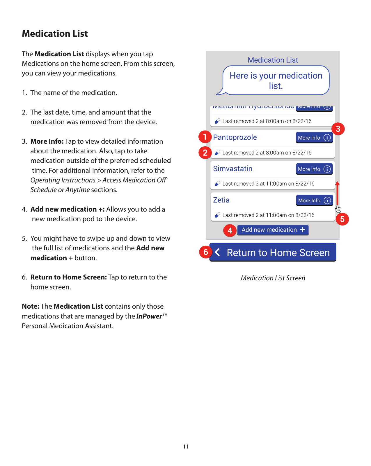 11Medication ListThe Medication List displays when you tap Medications on the home screen. From this screen, you can view your medications.1.  The name of the medication.2.  The last date, time, and amount that the    medication was removed from the device.3.  More Info: Tap to view detailed information   about the medication. Also, tap to take    medication outside of the preferred scheduled    time. For additional information, refer to the  Operating Instructions &gt; Access Medication Oﬀ   Schedule or Anytime sections.4.  Add new medication +: Allows you to add a    new medication pod to the device.5.  You might have to swipe up and down to view    the full list of medications and the Add new  medication + button.6.  Return to Home Screen: Tap to return to the   home screen.Note: The Medication List contains only those medications that are managed by the InPower™  Personal Medication Assistant.    Medication List Screen