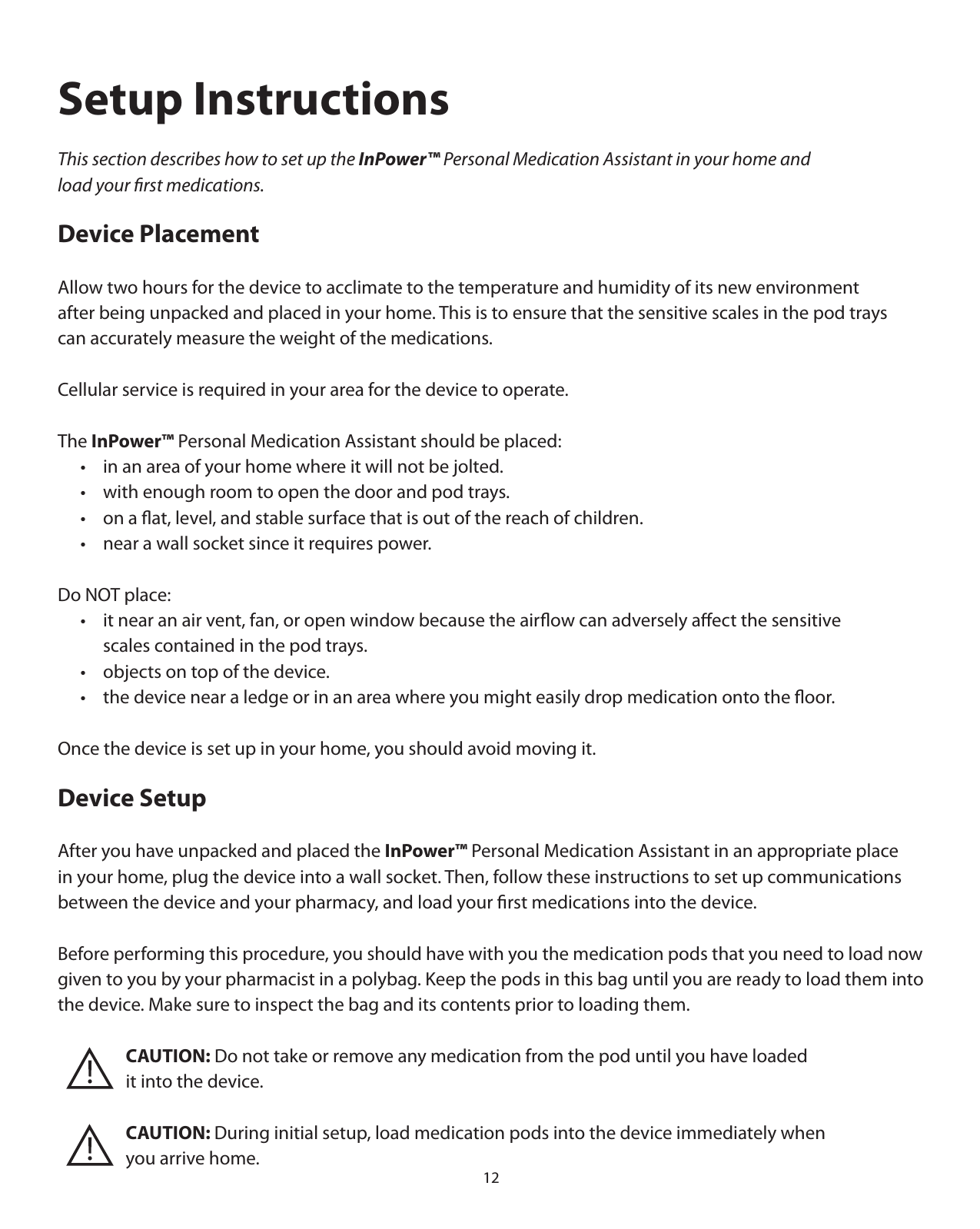12Setup InstructionsThis section describes how to set up the InPower™ Personal Medication Assistant in your home and load your ﬁrst medications.Device PlacementAllow two hours for the device to acclimate to the temperature and humidity of its new environment after being unpacked and placed in your home. This is to ensure that the sensitive scales in the pod trays can accurately measure the weight of the medications.Cellular service is required in your area for the device to operate.The InPower™ Personal Medication Assistant should be placed:  •  in an area of your home where it will not be jolted.   •  with enough room to open the door and pod trays.   •  on a ﬂat, level, and stable surface that is out of the reach of children.   •  near a wall socket since it requires power. Do NOT place:  •  it near an air vent, fan, or open window because the airﬂow can adversely aﬀect the sensitive     scales contained in the pod trays.   •  objects on top of the device.  •  the device near a ledge or in an area where you might easily drop medication onto the ﬂoor.Once the device is set up in your home, you should avoid moving it.Device SetupAfter you have unpacked and placed the InPower™ Personal Medication Assistant in an appropriate place in your home, plug the device into a wall socket. Then, follow these instructions to set up communications between the device and your pharmacy, and load your ﬁrst medications into the device. Before performing this procedure, you should have with you the medication pods that you need to load now given to you by your pharmacist in a polybag. Keep the pods in this bag until you are ready to load them into the device. Make sure to inspect the bag and its contents prior to loading them.       CAUTION: Do not take or remove any medication from the pod until you have loaded       it into the device.       CAUTION: During initial setup, load medication pods into the device immediately when    you arrive home.
