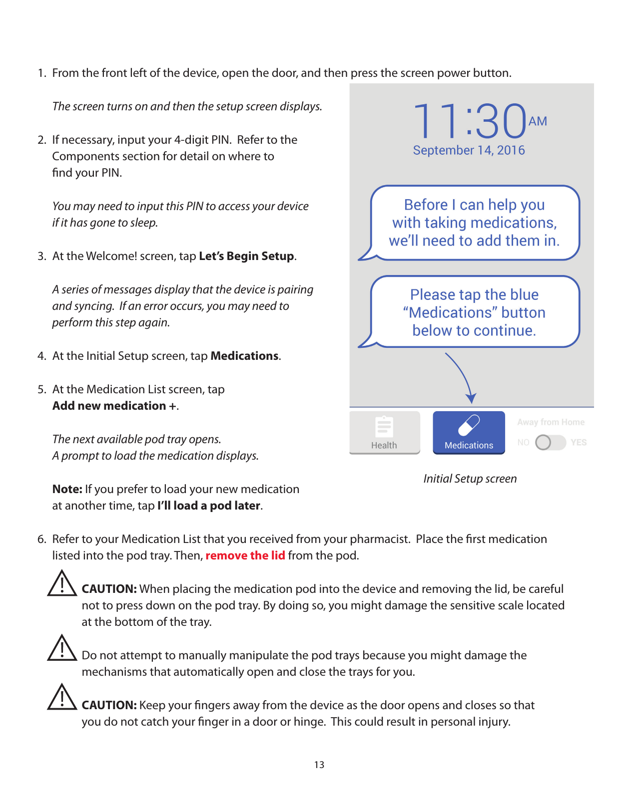 131.  From the front left of the device, open the door, and then press the screen power button.   The screen turns on and then the setup screen displays.2.  If necessary, input your 4-digit PIN.  Refer to the   Components section for detail on where to   ﬁnd your PIN.  You may need to input this PIN to access your device   if it has gone to sleep.3.  At the Welcome! screen, tap Let’s Begin Setup.  A series of messages display that the device is pairing   and syncing.  If an error occurs, you may need to   perform this step again. 4.  At the Initial Setup screen, tap Medications. 5.  At the Medication List screen, tap   Add new medication +.  The next available pod tray opens.    A prompt to load the medication displays.    Note: If you prefer to load your new medication   at another time, tap I’ll load a pod later.6.  Refer to your Medication List that you received from your pharmacist.  Place the ﬁrst medication   listed into the pod tray. Then, remove the lid from the pod.    CAUTION: When placing the medication pod into the device and removing the lid, be careful       not to press down on the pod tray. By doing so, you might damage the sensitive scale located       at the bottom of the tray.       Do not attempt to manually manipulate the pod trays because you might damage the       mechanisms that automatically open and close the trays for you.   CAUTION: Keep your ﬁngers away from the device as the door opens and closes so that       you do not catch your ﬁnger in a door or hinge.  This could result in personal injury.Initial Setup screen