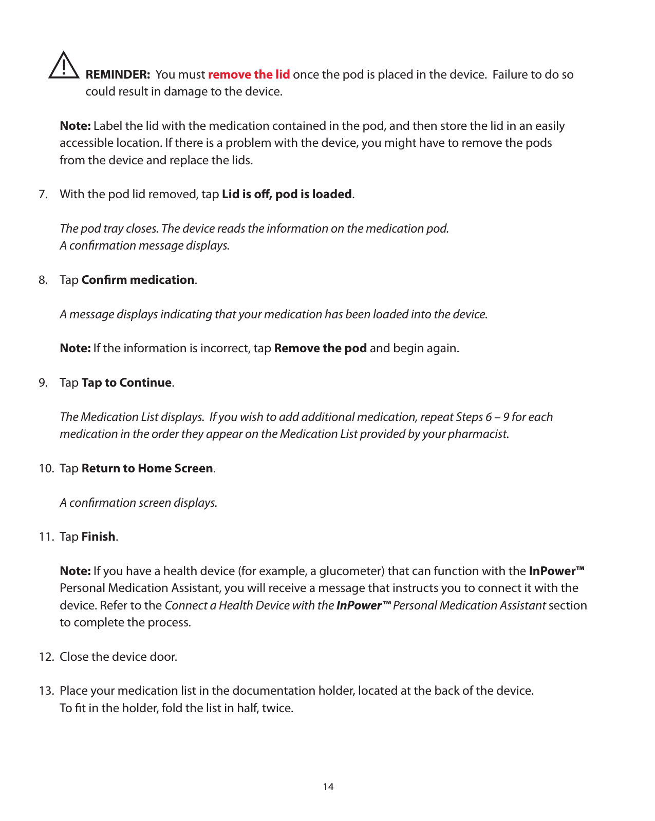 14    REMINDER:  You must remove the lid once the pod is placed in the device.  Failure to do so       could result in damage to the device. Note: Label the lid with the medication contained in the pod, and then store the lid in an easily   accessible location. If there is a problem with the device, you might have to remove the pods    from the device and replace the lids.7.  With the pod lid removed, tap Lid is oﬀ, pod is loaded.  The pod tray closes. The device reads the information on the medication pod.    A conﬁrmation message displays.8. Tap Conﬁrm medication.  A message displays indicating that your medication has been loaded into the device. Note: If the information is incorrect, tap Remove the pod and begin again.9. Tap Tap to Continue.  The Medication List displays.  If you wish to add additional medication, repeat Steps 6 – 9 for each   medication in the order they appear on the Medication List provided by your pharmacist.10. Tap Return to Home Screen.  A conﬁrmation screen displays.11. Tap Finish. Note: If you have a health device (for example, a glucometer) that can function with the InPower™    Personal Medication Assistant, you will receive a message that instructs you to connect it with the   device. Refer to the Connect a Health Device with the InPower™ Personal Medication Assistant section    to complete the process.12.  Close the device door.13.  Place your medication list in the documentation holder, located at the back of the device.     To ﬁt in the holder, fold the list in half, twice.