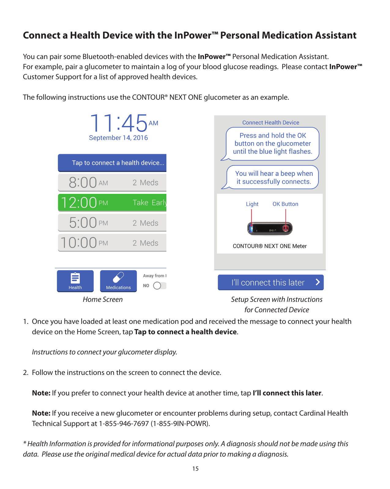 15Connect a Health Device with the InPower™ Personal Medication AssistantYou can pair some Bluetooth-enabled devices with the InPower™ Personal Medication Assistant.  For example, pair a glucometer to maintain a log of your blood glucose readings.  Please contact InPower™ Customer Support for a list of approved health devices.The following instructions use the CONTOUR® NEXT ONE glucometer as an example. 1.  Once you have loaded at least one medication pod and received the message to connect your health    device on the Home Screen, tap Tap to connect a health device. Instructions to connect your glucometer display.2.  Follow the instructions on the screen to connect the device.  Note: If you prefer to connect your health device at another time, tap I’ll connect this later. Note: If you receive a new glucometer or encounter problems during setup, contact Cardinal Health   Technical Support at 1-855-946-7697 (1-855-9IN-POWR).* Health Information is provided for informational purposes only. A diagnosis should not be made using this    data.  Please use the original medical device for actual data prior to making a diagnosis.Setup Screen with Instructions for Connected DeviceHome Screen