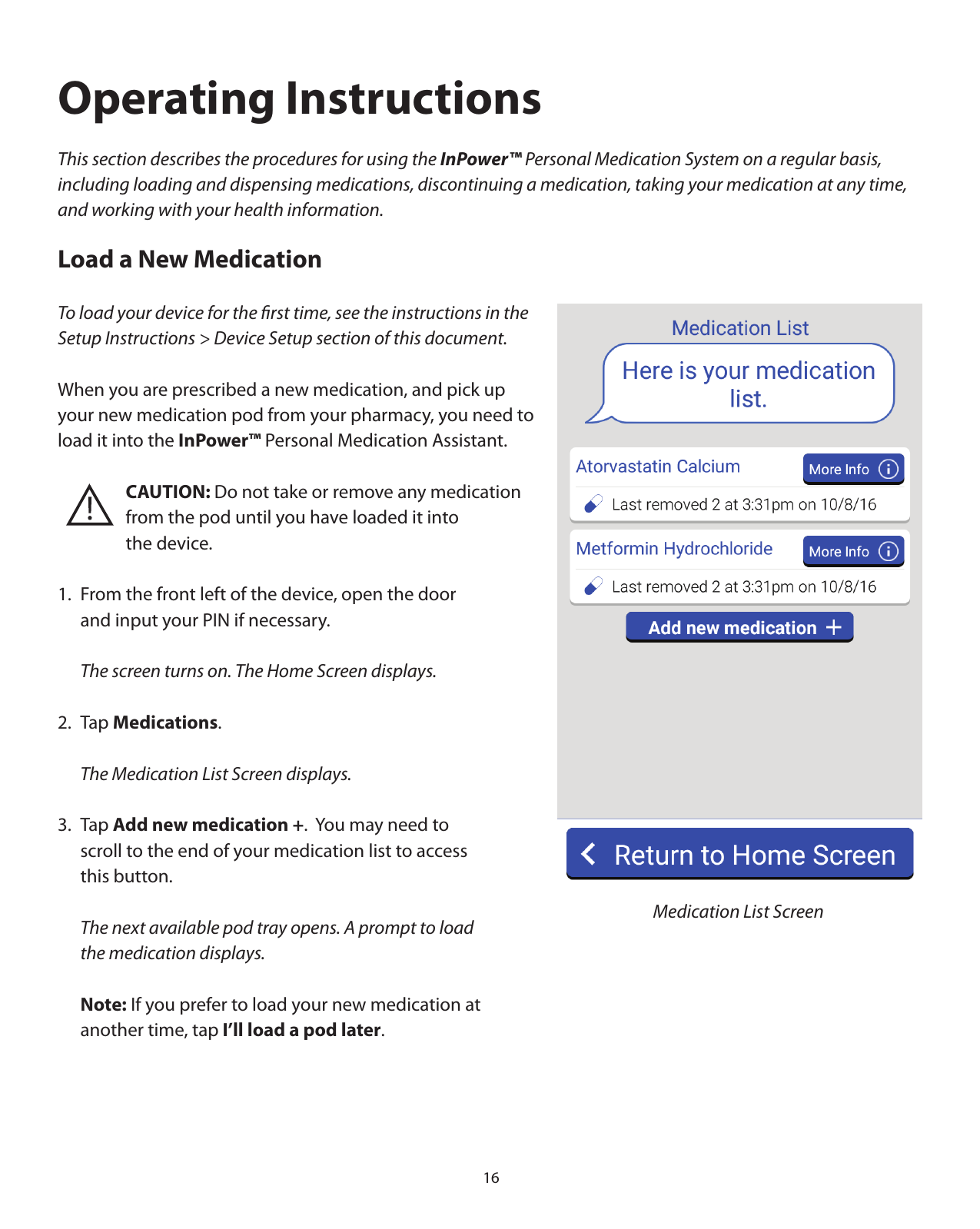 16Operating InstructionsThis section describes the procedures for using the InPower™ Personal Medication System on a regular basis, including loading and dispensing medications, discontinuing a medication, taking your medication at any time, and working with your health information. Load a New MedicationTo load your device for the ﬁrst time, see the instructions in the Setup Instructions &gt; Device Setup section of this document.When you are prescribed a new medication, and pick up your new medication pod from your pharmacy, you need to load it into the InPower™ Personal Medication Assistant.    CAUTION: Do not take or remove any medication       from the pod until you have loaded it into    the device.1.  From the front left of the device, open the door    and input your PIN if necessary.  The screen turns on. The Home Screen displays.2. Tap Medications.  The Medication List Screen displays. 3. Tap Add new medication +.  You may need to   scroll to the end of your medication list to access   this button.  The next available pod tray opens. A prompt to load   the medication displays. Note: If you prefer to load your new medication at   another time, tap I’ll load a pod later.    Medication List Screen