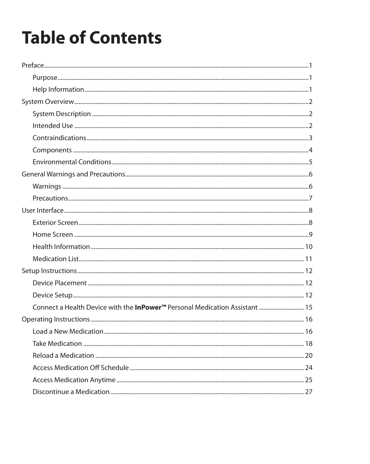 Table of ContentsPreface ................................................................................................................................................................................ 1  Purpose .......................................................................................................................................................................1  Help Information .....................................................................................................................................................1System Overview ............................................................................................................................................................ 2  System Description ................................................................................................................................................2  Intended Use ............................................................................................................................................................2 Contraindications ....................................................................................................................................................3 Components .............................................................................................................................................................4  Environmental Conditions ...................................................................................................................................5General Warnings and Precautions .......................................................................................................................... 6 Warnings ....................................................................................................................................................................6 Precautions ................................................................................................................................................................ 7User Interface ................................................................................................................................................................... 8  Exterior Screen .........................................................................................................................................................8  Home Screen ............................................................................................................................................................9  Health Information .............................................................................................................................................. 10  Medication List ...................................................................................................................................................... 11Setup Instructions ....................................................................................................................................................... 12  Device Placement ................................................................................................................................................ 12  Device Setup .......................................................................................................................................................... 12  Connect a Health Device with the InPower™ Personal Medication Assistant .............................. 15Operating Instructions .............................................................................................................................................. 16  Load a New Medication ..................................................................................................................................... 16  Take Medication ................................................................................................................................................... 18  Reload a Medication ........................................................................................................................................... 20  Access Medication Oﬀ Schedule .................................................................................................................... 24  Access Medication Anytime ............................................................................................................................. 25  Discontinue a Medication ................................................................................................................................. 27