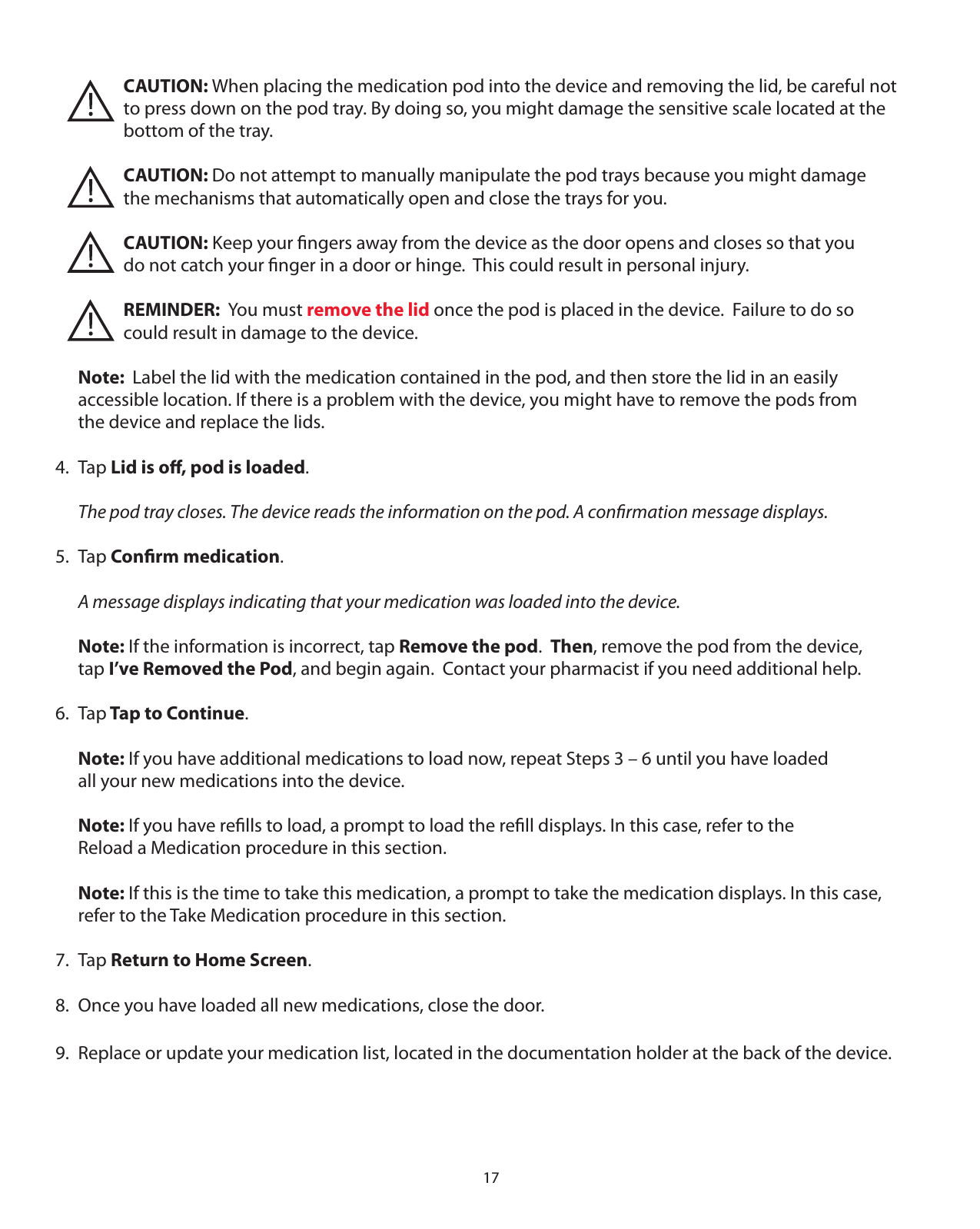 17   CAUTION: When placing the medication pod into the device and removing the lid, be careful not        to press down on the pod tray. By doing so, you might damage the sensitive scale located at the      bottom of the tray.       CAUTION: Do not attempt to manually manipulate the pod trays because you might damage       the mechanisms that automatically open and close the trays for you.       CAUTION: Keep your ﬁngers away from the device as the door opens and closes so that you        do not catch your ﬁnger in a door or hinge.  This could result in personal injury.       REMINDER:  You must remove the lid once the pod is placed in the device.  Failure to do so       could result in damage to the device. Note:  Label the lid with the medication contained in the pod, and then store the lid in an easily   accessible location. If there is a problem with the device, you might have to remove the pods from   the device and replace the lids.4. Tap Lid is oﬀ, pod is loaded.  The pod tray closes. The device reads the information on the pod. A conﬁrmation message displays.5. Tap Conﬁrm medication.  A message displays indicating that your medication was loaded into the device. Note: If the information is incorrect, tap Remove the pod.  Then, remove the pod from the device,   tap I’ve Removed the Pod, and begin again.  Contact your pharmacist if you need additional help.6. Tap Tap to Continue. Note: If you have additional medications to load now, repeat Steps 3 – 6 until you have loaded   all your new medications into the device. Note: If you have reﬁlls to load, a prompt to load the reﬁll displays. In this case, refer to the    Reload a Medication procedure in this section. Note: If this is the time to take this medication, a prompt to take the medication displays. In this case,    refer to the Take Medication procedure in this section.7. Tap Return to Home Screen.8.  Once you have loaded all new medications, close the door.9.  Replace or update your medication list, located in the documentation holder at the back of the device.