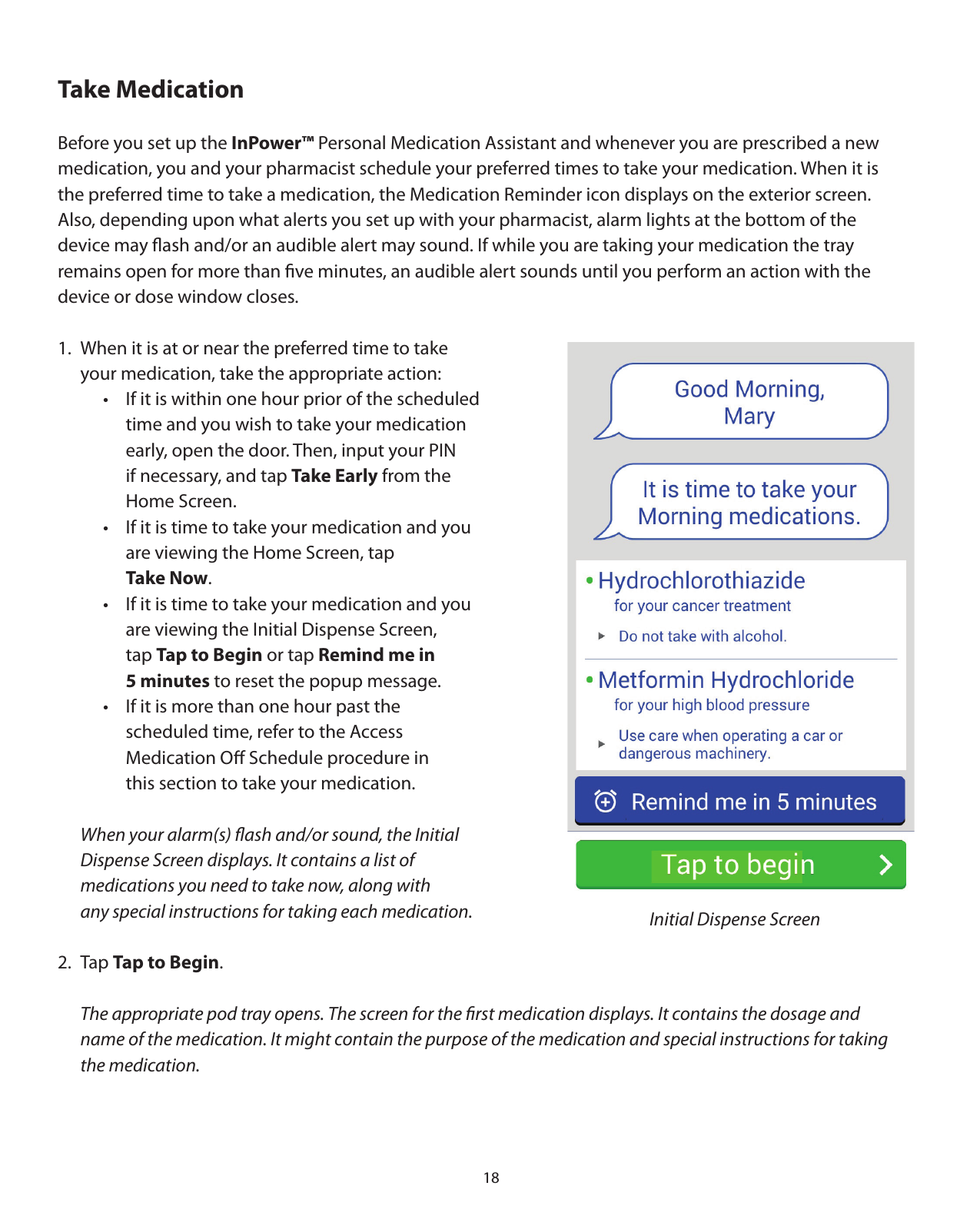 18Take MedicationBefore you set up the InPower™ Personal Medication Assistant and whenever you are prescribed a new medication, you and your pharmacist schedule your preferred times to take your medication. When it is the preferred time to take a medication, the Medication Reminder icon displays on the exterior screen.  Also, depending upon what alerts you set up with your pharmacist, alarm lights at the bottom of the  device may ﬂash and/or an audible alert may sound. If while you are taking your medication the tray  remains open for more than ﬁve minutes, an audible alert sounds until you perform an action with the  device or dose window closes. 1.  When it is at or near the preferred time to take        your medication, take the appropriate action:    •  If it is within one hour prior of the scheduled       time and you wish to take your medication       early, open the door. Then, input your PIN       if necessary, and tap Take Early from the    Home Screen.    •  If it is time to take your medication and you       are viewing the Home Screen, tap    Take Now.    •  If it is time to take your medication and you       are viewing the Initial Dispense Screen,     tap Tap to Begin or tap Remind me in    5 minutes to reset the popup message.    •  If it is more than one hour past the       scheduled time, refer to the Access       Medication Oﬀ Schedule procedure in       this section to take your medication.     When your alarm(s) ﬂash and/or sound, the Initial         Dispense Screen displays. It contains a list of    medications you need to take now, along with           any special instructions for taking each medication.2. Tap Tap to Begin.  The appropriate pod tray opens. The screen for the ﬁrst medication displays. It contains the dosage and       name of the medication. It might contain the purpose of the medication and special instructions for taking   the medication.Initial Dispense Screen