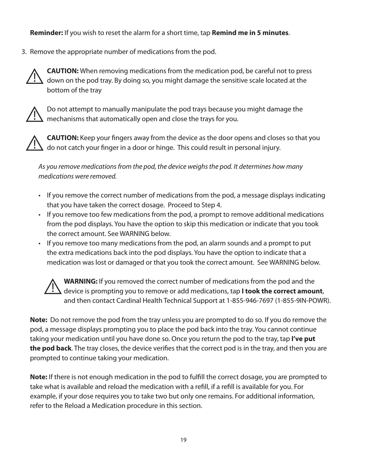 19 Reminder: If you wish to reset the alarm for a short time, tap Remind me in 5 minutes.3.  Remove the appropriate number of medications from the pod.       CAUTION: When removing medications from the medication pod, be careful not to press        down on the pod tray. By doing so, you might damage the sensitive scale located at the        bottom of the tray       Do not attempt to manually manipulate the pod trays because you might damage the       mechanisms that automatically open and close the trays for you.       CAUTION: Keep your ﬁngers away from the device as the door opens and closes so that you       do not catch your ﬁnger in a door or hinge.  This could result in personal injury.    As you remove medications from the pod, the device weighs the pod. It determines how many      medications were removed.     •   If you remove the correct number of medications from the pod, a message displays indicating        that you have taken the correct dosage.  Proceed to Step 4.    •  If you remove too few medications from the pod, a prompt to remove additional medications       from the pod displays. You have the option to skip this medication or indicate that you took       the correct amount. See WARNING below.     •  If you remove too many medications from the pod, an alarm sounds and a prompt to put        the extra medications back into the pod displays. You have the option to indicate that a        medication was lost or damaged or that you took the correct amount.  See WARNING below.      WARNING: If you removed the correct number of medications from the pod and the           device is prompting you to remove or add medications, tap I took the correct amount,           and then contact Cardinal Health Technical Support at 1-855-946-7697 (1-855-9IN-POWR).  Note:  Do not remove the pod from the tray unless you are prompted to do so. If you do remove the   pod, a message displays prompting you to place the pod back into the tray. You cannot continue   taking your medication until you have done so. Once you return the pod to the tray, tap I’ve put    the pod back. The tray closes, the device veriﬁes that the correct pod is in the tray, and then you are    prompted to continue taking your medication. Note: If there is not enough medication in the pod to fulﬁll the correct dosage, you are prompted to   take what is available and reload the medication with a reﬁll, if a reﬁll is available for you. For    example, if your dose requires you to take two but only one remains. For additional information,   refer to the Reload a Medication procedure in this section.