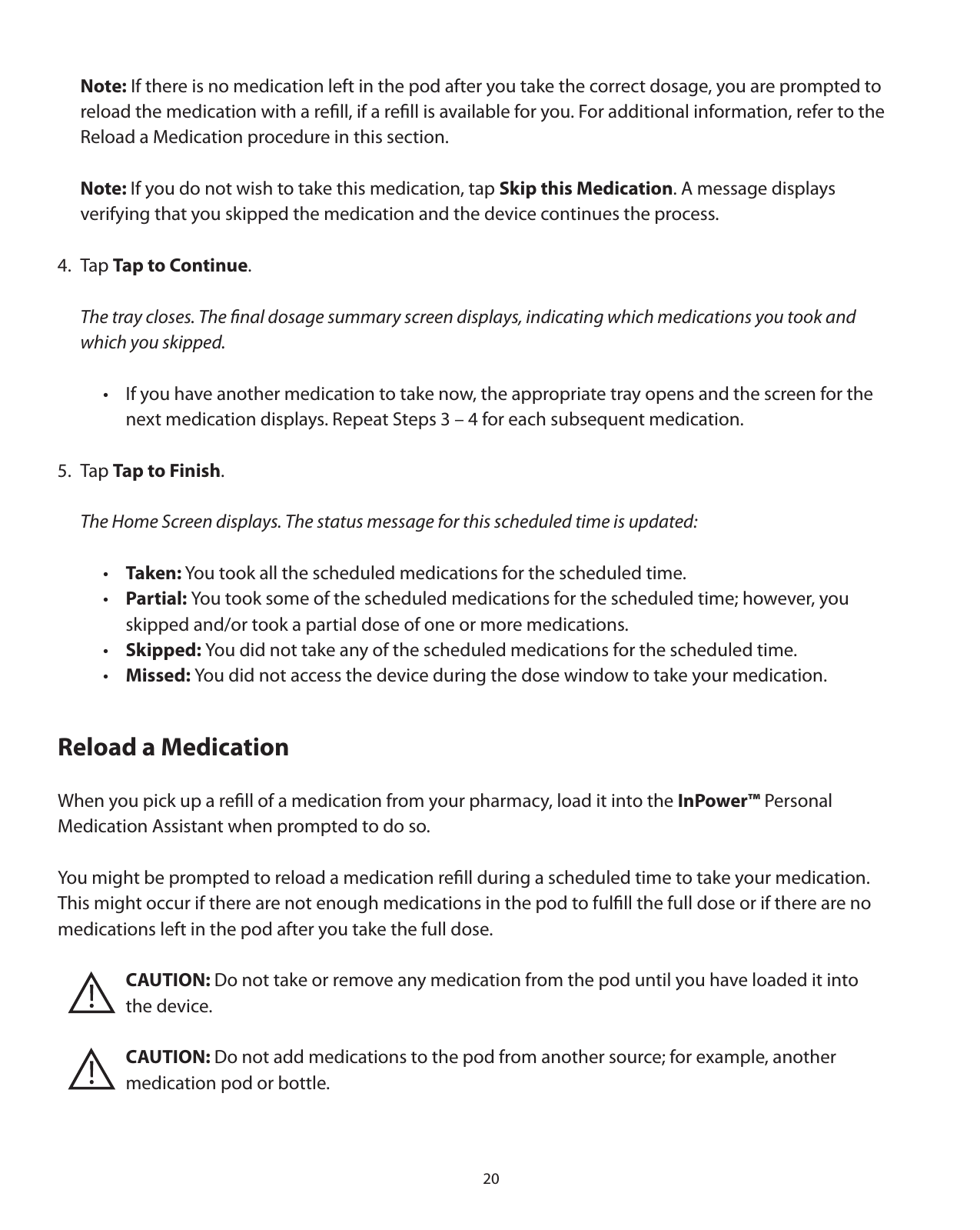 20 Note: If there is no medication left in the pod after you take the correct dosage, you are prompted to   reload the medication with a reﬁll, if a reﬁll is available for you. For additional information, refer to the     Reload a Medication procedure in this section.  Note: If you do not wish to take this medication, tap Skip this Medication. A message displays   verifying that you skipped the medication and the device continues the process. 4. Tap Tap to Continue.  The tray closes. The ﬁnal dosage summary screen displays, indicating which medications you took and   which you skipped.    •  If you have another medication to take now, the appropriate tray opens and the screen for the        next medication displays. Repeat Steps 3 – 4 for each subsequent medication. 5. Tap Tap to Finish.   The Home Screen displays. The status message for this scheduled time is updated:  • Taken: You took all the scheduled medications for the scheduled time.  • Partial: You took some of the scheduled medications for the scheduled time; however, you       skipped and/or took a partial dose of one or more medications.  • Skipped: You did not take any of the scheduled medications for the scheduled time.  • Missed: You did not access the device during the dose window to take your medication. Reload a Medication When you pick up a reﬁll of a medication from your pharmacy, load it into the InPower™ Personal Medication Assistant when prompted to do so. You might be prompted to reload a medication reﬁll during a scheduled time to take your medication.  This might occur if there are not enough medications in the pod to fulﬁll the full dose or if there are no  medications left in the pod after you take the full dose.         CAUTION: Do not take or remove any medication from the pod until you have loaded it into    the device.        CAUTION: Do not add medications to the pod from another source; for example, another        medication pod or bottle.